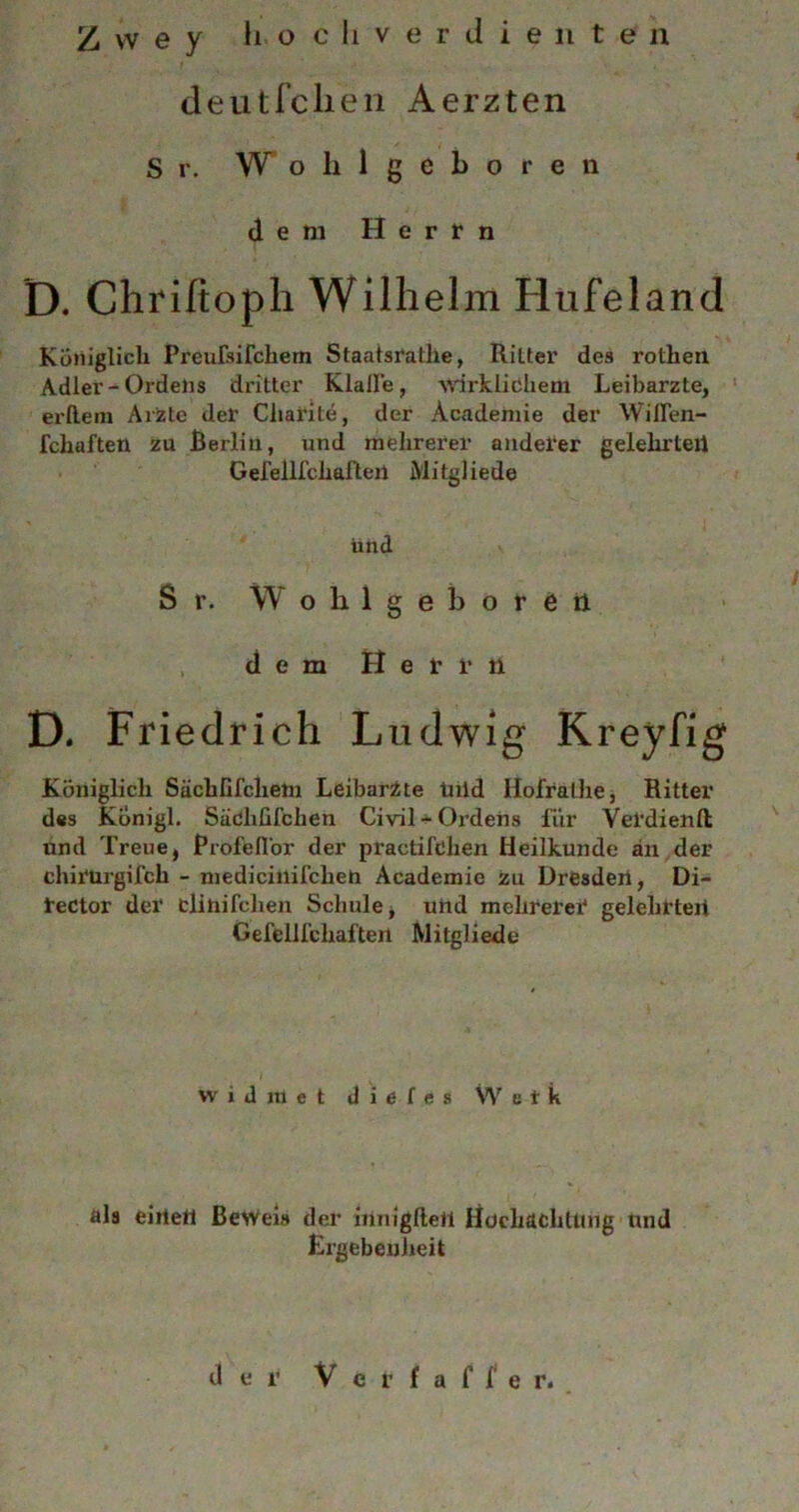 t deiitrclien Aerzten S r. VT ohlgeboren dem Herfn D. Chrifiopli Wilhelm Hufeland Königlich Preufsirchem Staabrathe, Ritter des rothen Adler-Ordens dritter KlalFe, ^Wrkliehem Leibärzte, ' erftem Arzte der Cliaflte, der Academie der WilTen- fchaften zu Berlin, und mehrerer anderer gelehrteil Gefellfchafleil Mitglied© und Sr. W ohlgeboren . demÜerrn D. Friedrich Ludwig Kreyfig Königlich SächOfchem Leibärzte tiild Hofrathe^ Ritter des Königl. SädliGfchen CivilOrdens für Vefdienfl; und Treue, Profellor der practifchen Heilkunde an.der chirurgifch - niediciiiifchen Academie zu Dresden, Di- tector der clihifclien Schule, uhd mehrerer* gelehrten GefelU'chaftert Mitglied© widmet diefes VVetk äIs einen Beweis der innigflell Hdchdchtting und Ergebeniieit der V e r f a f 1' e r.