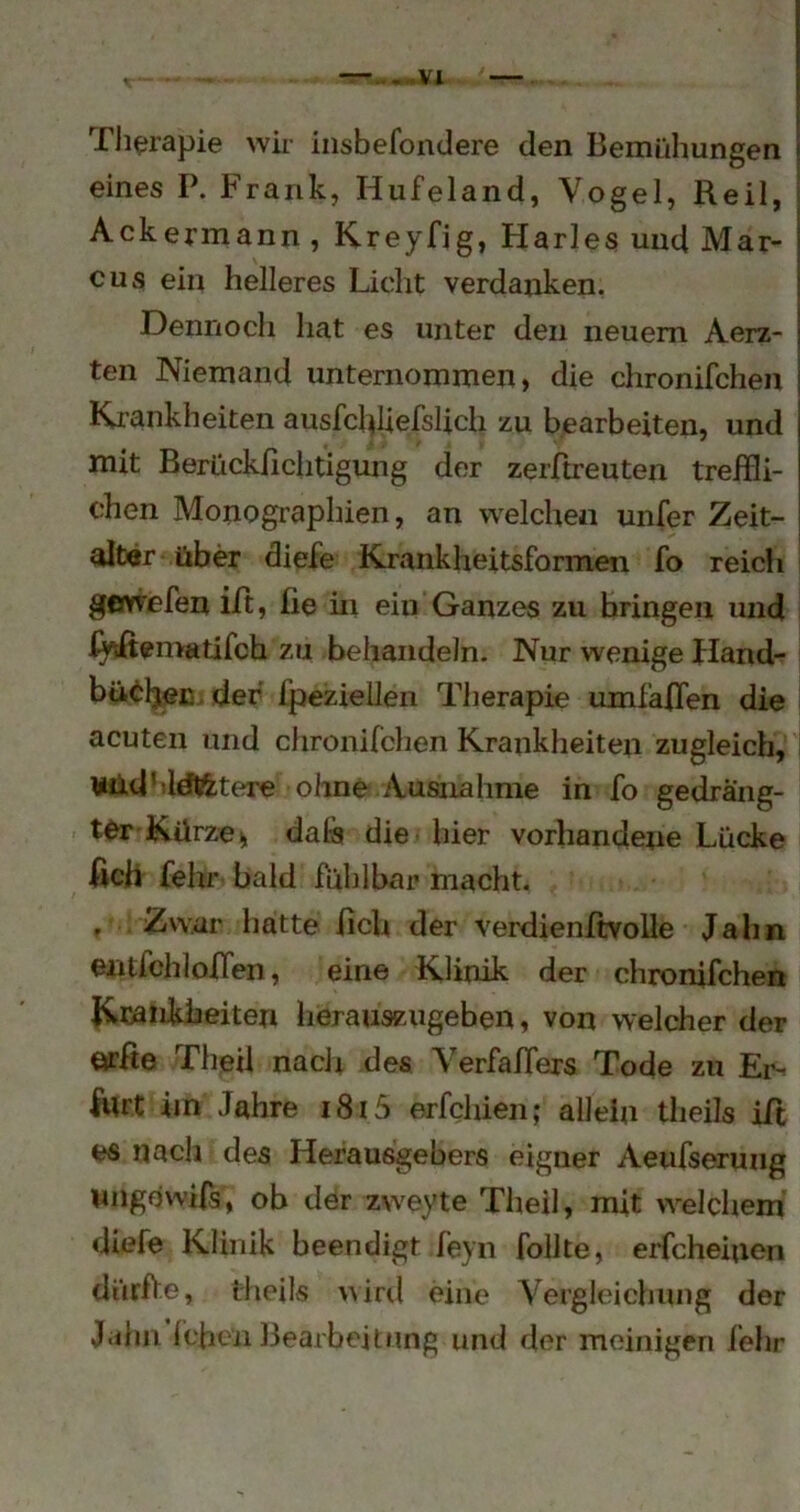 , —„.,vx —. Tli^rapie wir iiisbefondere den Bemühungen eines P. Frank, Hufeland, Vogel, Reil, | Ackermann, Kreyfig, Harles und Mar- | cus ein helleres Licht verdanken. i Dennoch hat es unter den neuem Aerz- j teil Niemand unternommen, die chronifchen Ki'ankheiten ausfd^Uefslich zu bearbeiten, und mit Berückßchtigung der zerfbreuten treffli- chen Monogi’aphien, an welchen unfer Zeit- alter über diefe Krankheitsformen fo reicli ’ gevvefen iit, fie in ein Ganzes zu bringen und ßffcßematifch zu behandeln. Nur wenige Hand- bü^^ljec. der fpeziellen Therapie umfaffen die acuten und chronifchen Krankheiten zugleich, ¥üdMdtetere ohne Ausnahme in fo gedräng- ter Kürzen, dalä die hier vorhandene Lücke ßch fehr bald fühlbar macht. . Zwar hatte ßch der verdienftvolle Jahn entfchloffen, eine Klinik der chronifchen Kmiikheiten herauszugeben, von welcher der örße Theil nach des Verfaffers Tode zu Ei’- ßlrt im Jahre i8i5 erfchien; allein theils ift es nach des Herausgebers eigner Aeufsermig nngowifs, ob der zweyte Theil, mit welchem diefe Klinik beendigt feyn follte, eiLcheiuen dürfte, theils \iiril eine Vergleichung der Jahn (eben Bearbeitung und der mcinigen lehr