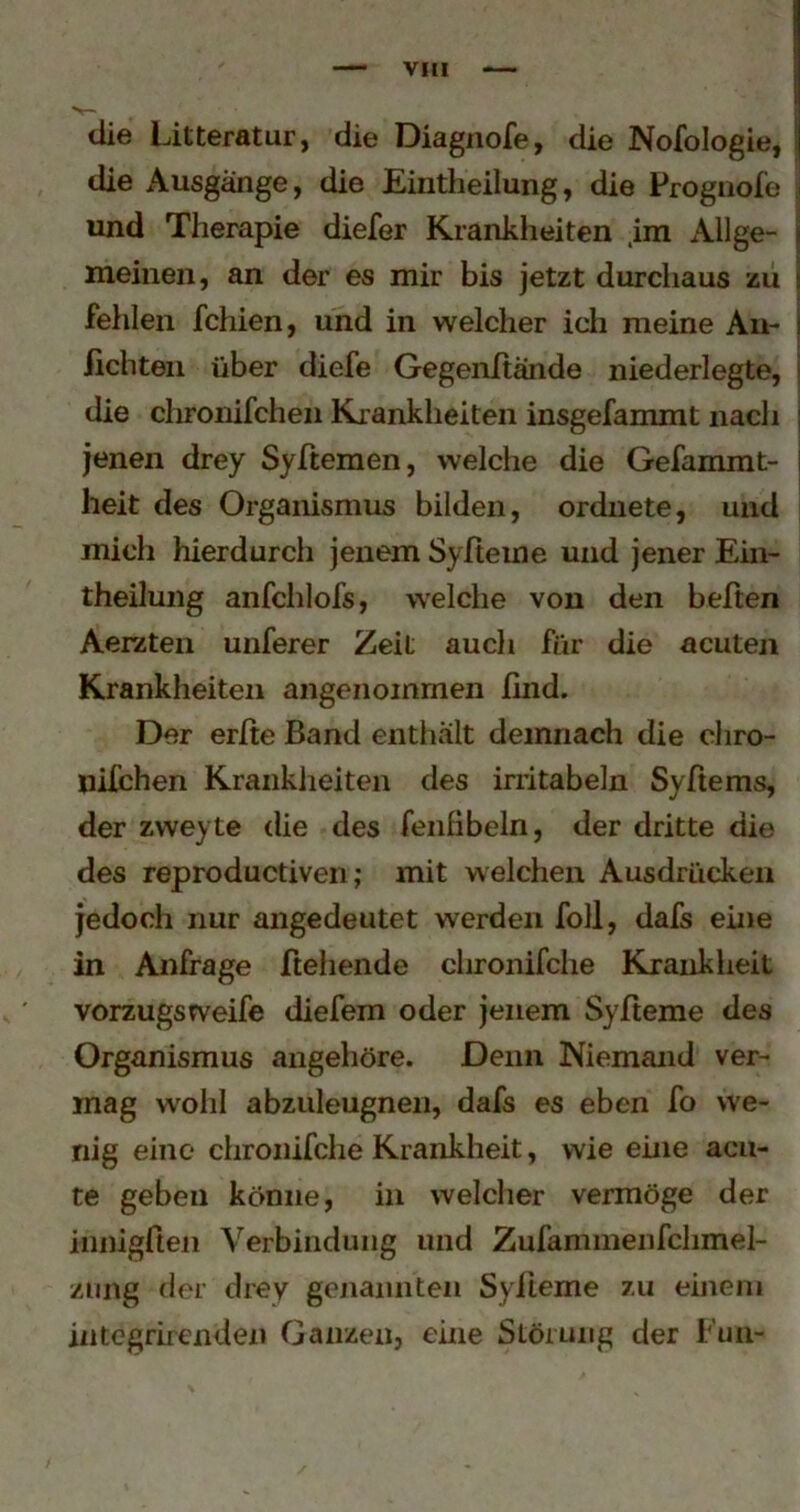 VHl die Litteratur, die Diagnofe, die Nofologie, I die Ausgänge, die Eintheilung, die Progiiole i und Therapie diefer Krankheiten .im Allge- j meinen, an der es mir bis jetzt durchaus zu j fehlen fehlen, und in welcher ich meine Au- j iicbten über diefe Gegenltande niederlegte, j die chronifchen Krankheiten insgefammt nach j jenen drey Syltemen, welche die Gefammt- j heit des Organismus bilden, ordnete, und mich hierdurch jenem Syfteine und jener Eiii- theilung anfchlofs, welche von den beiten Aerzten unfsrer Zeit auch für die acuten Krankheiten angenommen find. Der erfie Band enthält demnach die chro- nifchen Krankheiten des irritabeln Syfiems, der zweyte die des fenfibeln, der dritte die des reproductiven ,• mit welchen Ausdrücken jedoch nur angedeutet werden foll, dafs eine in Anfrage fiehende chronifche Krankheit vorzugsweife (liefern oder jenem Syfteme des Organismus angehöre. Denn Niemand ver- mag wohl abzuleugnen, dafs es eben fo we- nig eine chronifche Krankheit, wie eine acu- te geben könne, in welcher vermöge der innigfien Verbindung und Zufammenfchmel- ziing der drey genannten Sylieme zu einem integrirenden Ganzen, eine Störung der Fun-