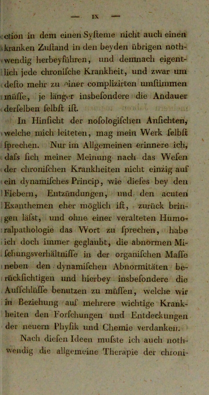 ction in dem einen Syfteme niclit auch einen ■,kranken Zuitaiid in den beyden übrigen noth- wendig 1 lerbeyführen, und demnach eigent- lich jede clironifche Krankheit, und zwar um defto mehr zu -^iner complizirten umftiinmen mü/Te, je langi r insbefondere die Andauer derfelben felblt ift. In Hinficht der nofologifcheii Anfichten, ^welche mich leiteten, mag mein Werk felbfi fprechen. Nur irn Allgemeinen erinnere ich, dafs fich meiner Meinung nach das Wefen der clironifclien Krankheiten nicht einzig auf ein dynamifches Princip, wie diefes bey den !Fiebern, Entzündungen, uiid ^ den acuten Exanthemen eher möglich ift, zurück brin- gen läfst, und ohne einer veralteten Humo- ralpathologie das Wort zu fprechen, habe ich doch immer geglaubt, die abnormen Mi- fchungsverhältnifTe in der organifchen MafTe neben den dynamifcheii Abnormitäten be- rückfichtigen und hierbey insbefondere die Auffchlüfle benutzen zu müfleii, welche wir in Beziehung auf mehrere wichtige Krank- heiten den Forfchungen und Entdeckungen der neuem Phyfik und Cliemie verdanken. Nach diefcii Ideen mufste ich auch noth- weiidig die allgemeine Therapie der chroni-
