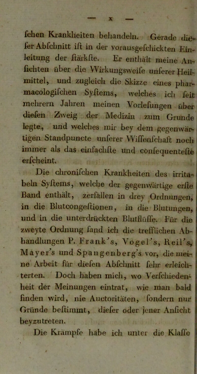 fchen Krankheiten behandeln. Gerade die- 1er Abfchnitt ilt in der yorausgefchickten Ein- leitung der itärkfte. Er enthält meine An- fiditeu über die Wirkungsweife unferer fieil- mittel, und zugleich die Skizze eines phar- macologifchen Syftems, welches ich feit mehrern Jahren meinen Vorlefungen über diefen Zweig der Medizin zum Grundei legte^} und welches mir bey dem gegenwä'iv tigen Standpuncte unferer Wiffenfchaft noch i immer als das einfachfte und coidecpientefte I erfcheint, Die chronifchen Krankheiten des irrita- beln Syftems, welche der gegenvVärtige erite Band enthalt, zerfallen in drey Ordnungen, in die BlutcongerUonen, in die Blutungen, und in die unterdrückten Blutflülfe. Für die zweyte Ordnung fand ich die trefflichen Ab- handlungen P. Frank^'s, VogeFs, BeiFs, Mayer^s und Spangenberg^s vor, dieinei- j ne Arbeit für diefen Abfchnitt fehr erleich- | terteii. Doch haben mich, wo Verfcliieden- | heit der Meinungen eintrat, wie man bald j finden wird, nie Auctoritaten, fondern nur I Gründe beffimmt, diefer oder jener Anlicht | beyzu treten. i]