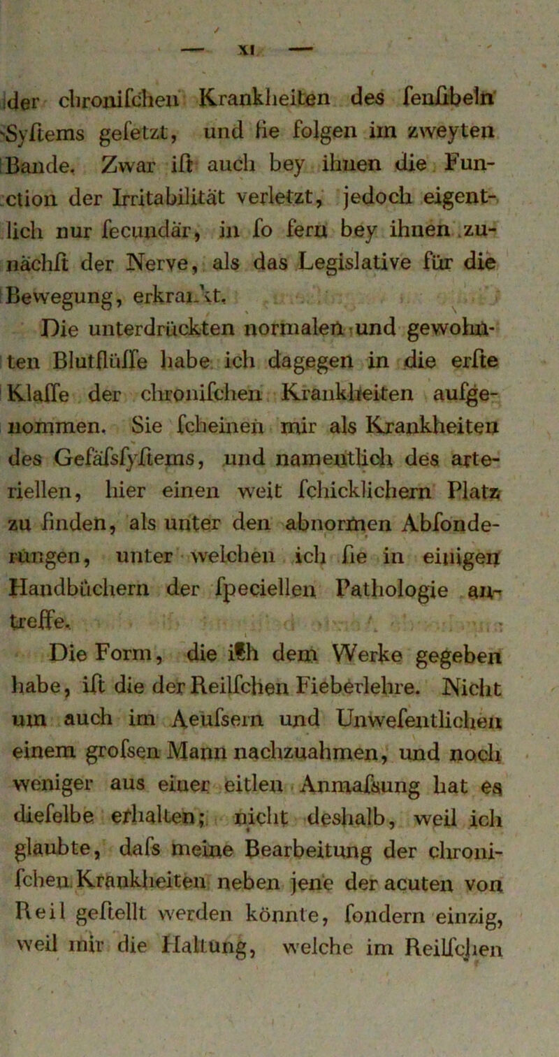 ider cliroiiifcheu Krankheiten des fenfibeln ■'Syftems gefetzt, und He folgen im zweyten [Bande, Zwar ift auch bey ihnen die Fun- xtion der Irritabilität verletzt, jedoch eigent- lich nur fecundär, in fo fern bey ihnen .zu- nächft der Nerve, als das Legislative für die Bewegung, erkraiAt, Die unterdrückten normalertuund gewohn- ten Blutflüffe habe ich dagegen in die erfte Klaffe der chronifchen Kraiiklieiten aufge- iiommen. Sie fcheinen mir als Krankheiten <« des Gefäfsfyffems, und namentlicJi des arte- riellen, hier einen weit fchicklichern PlatZf zu finden, als unter den abnormen Abfonde- Fungen, unter welchen ich fie in einigen Handbüchern der fpeciellen Pathologie an-' treffe, I Die Form, die ilh dem Werke gegeben liabe, iff die der Reilfclien Fieberlehre. Nicht um auch im Aeufsein und Unwefentlicheu einem grofsen Mann nachznahmen, und noch weniger aus einer eitlen Anmafsung hat es diefelbe effialten,*. nicht deshalb, weil ich glaubte, dafs meine Bearbeitung der clironi- fchen, Krankheiten neben jene der acuten von Reil geftellt werden könnte, fondern einzig, weil mir die Haltung, welche im ReiUcjien
