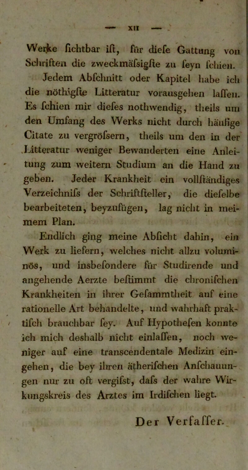 Werkte fichtbar iß, ßir diefe Gattung von Scliriften die zweckmafsigße zu feyn fcbien. Jedem Abfchnitt oder Kapitel habe ich die nötliigße Litteratur vorausgeiieii laßen. Es fehlen mir diefes notbwendig, theils um den Umfang des Werks nicht durch liauHge Citate zu vergröfsern, theils um den in der Litteratur weniger Bewanderten eine Anlei- tung zum weitem Studium an die Hand zu geben. Jeder Krankheit ein vollßandiges Verzeichnßs der Schrßtßeller, die diefelbe bearbeiteten, beyzufügeii, lag nicht in mei- mem Plan. Endlich ging meine Abficlit dahin, ein Werk zu liefern, welches nicht allzu volumi- nös, und insbefondere für Studirende und angehende Aerzte beftimmt die chronifchen Krankheiten in ihrer Gefammtheit auf eine rationelle Art behandelte, und wahrhaft prak- tifch brauchbar fey. Auf Hypothefen konnte ich mich deshalb nicht einlaßen, noch we- niger auf eine transcendentale Medizin ein- gehen, die bey ihren atherifchen Anfehauun- gen nur zu oft vergifst, dafs der wahre Wir- kungskreis des Arztes im Irdifchen liegt.