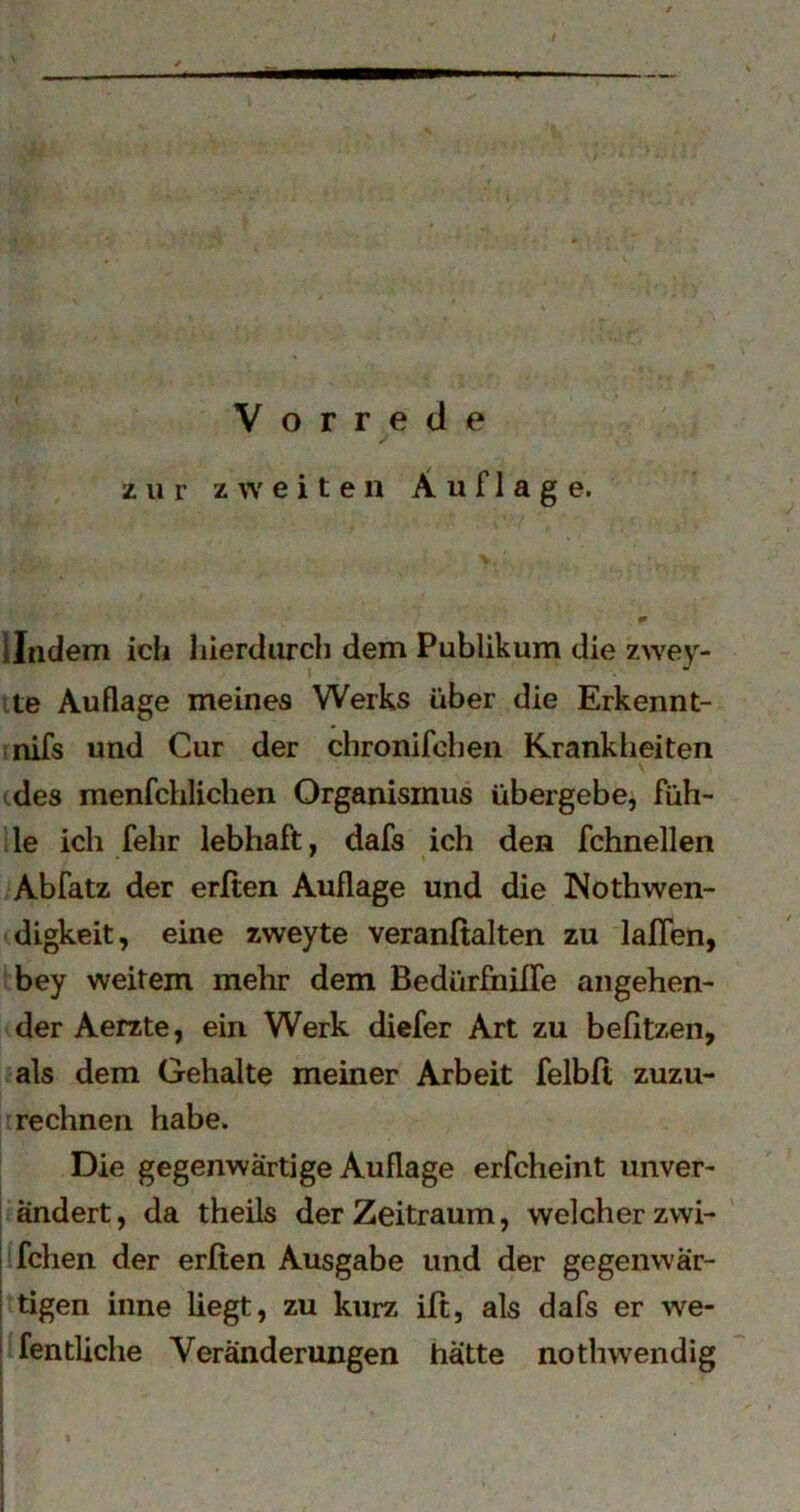 Vorrede zur zweiten Auflage. lindem icii liierdiu’cb dem Publikum die zwey- I ite Auflage meines Werks über die Erkennt- rnifs und Cur der chronifchen Krankheiten (des menfchlichen Organismus übergebe^ füh- le ich felir lebhaft, dafs ich den fchnellen Abfatz der erften Auflage und die Nothwen- digkeit, eine zweyte veranßalten zu laJOTen, bey weitem mehr dem BedürfnilTe angehen- der Aerzte, ein Werk diefer Art zu befitzen, als dem Gehalte meiner Arbeit felbft zuzu- rechnen habe. Die gegenwärtige Auflage erfcheint uiiver- I ändert, da theils der Zeitraum, welcher zwi- ' I fchen der erfien Ausgabe und der gegenwar- I tigen inne liegt, zu kurz iß, als dafs er we- ' fentliche Veränderungen hätte nothwendig i