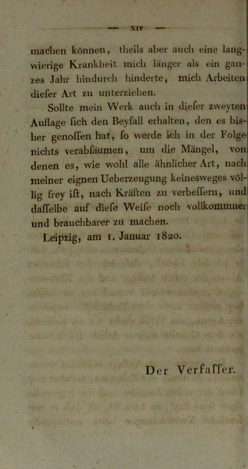 madieii können, llieils aber auch eine lang- wierige Krankheit mich länger als ein gan- zes Jahr hindurch hinderte, mich Arbeiten diefer Art zu unterziehen. Sollte mein Werk auch in diefer zvveyten Auflage fich den Beyfall erhalten, den es bis- her genoITen hat, fo werde kh in der Folge nichts verabfäumen, um die Mängel, von denen es, wie wohl alle ähnlicher Art, nach meiner eignen Ueberzeugung keinesweges völ- lig frey ift, nach Kräften zu verbefTem, undj dalTelbe auf diefe Weife noch vollkommiierj und brauchbarer zu machen. Leipzig, am i. Januar 1820.