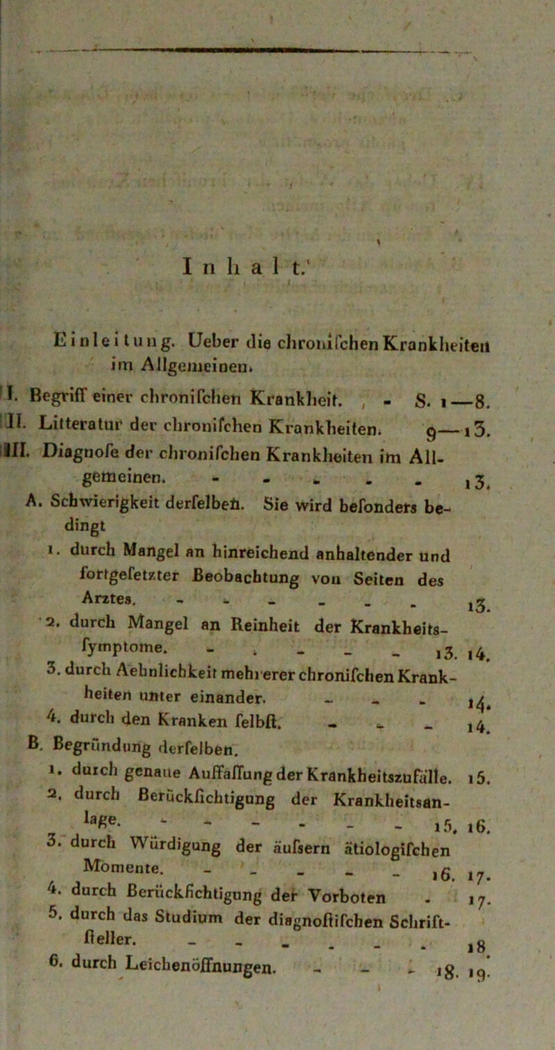 Inhal t.’ Einleitung, üeber die clironifchen Kranklieiteii im Allgemeinen. I. Begriff einer chronifdien Kranklieit. , - S. i—8. iJI. Litteratur der chronifchen Krankheiten. 9—13. ill. Diagnore der chronifchen Krankheiten im All- gemeinen. - - A. Schwierigkeit derfelbeü. Sie wird befondets be- dingt 1. durch Mangel an hinreichend anhaltender und fortgefetzter Beobachtung vou Seiten des Arztes. 2. durch Mangel an Reinheit der Krankheits- fymptome. . , , _ _ i3. i4. 3. durch Aehnlicbkeit mehrerer chronifchen Krank- heiten unter einander. - _ - 1^^ 4. durch den Kranken felbß. - . - 14! B, Begründung derfelben, 1. durch genaue Auffaffung der Krankheitszüfalle. i5. 2. durch ßerückfichtigung der Krankheitsan- _ * - - - - i5. 16, 3. durch Würdigung der äufsern ätiologifchen Momente. - _ _ _ - 16. 17. 4. durch Berückfichtigung def Vorboten . 17. 5. durch das Studium der diagnoftifchen Schrift- fieller. _ » _ _ _