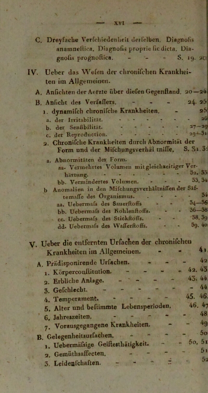 C. Dreyfache Verfchiedenheit deirelbcn, Diagnofis anamneltica. Diagnoßä pruprie fic dicta, Dia- gnods prognoftica. - - - S, ly. -jo IV. Ueber das Wefen der clironifchen Krankhei* ten im Allgemeinen. A. Anfichten der Aerzte über diefen Gegeiifland. 20—a4 B. Anficlu des VerfalTers. - - _ 24. 23 1. dynamifch chronirdie Krankheiten, - q3 a. «1er IrvitabilitSt. ...... 2Ö b. der Senlibilitiit. ..... 27—29 c. der Reprodnetion. 2Q-i-3» 2. Chronifche Krankheiten dnrcli Abnormität der Form und der Mifchungsverhäl tnilTe. S. 3i.3; a. b Abnormit.iten der Form. * aa* Vermehrtes Volumen mit gleichseitiger Ver- härtung. - bb- Vermindertes Volumen. ... 33, Anomalien in den MilchungsverhSltnilTen der Säf- temalTe des Organismus. . . - - 3^ aa. Uebermafs des Sauerftoffs - - ^4—56' bb. Uebermafs des Kohlenftoffs. - - 56—3ö cc. Uebermafs des Stickßoffs. - - 58.5g dd* Uebermafs des WaflerßofFs. - - Sg. 4o V. Ueber die entfernten ürfacben der chronlfcheu Krankheiten im Allgemeinen. A. Prädisponirende Urfachen. 1. Körperconftitution. _ _ - 3. Erbliche Anlage. - 3. Gefchlecht, _ - - - 4. Temperament. - - - - 5. Alter und beftimmte Lebensperioden. 6. Jahreszeiten. . - - - 7. Vorausgegangene Krankheiten. B, Gelegenheitsurfachen. - - * 1. Uebermä&ige Geifiestbäiigkcit. - 2. Gemüthsaffecten. _ - - 3. Leideal’chaften. - - *■ r 42 - 42. 43 43. 44, - 44, 45. 46. 46. 47 48 - ^9 50 - 60, 51 51 5'J