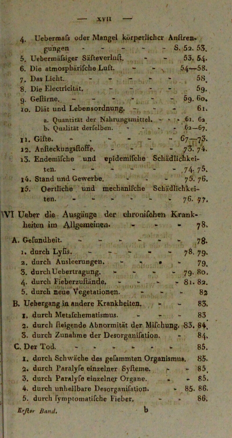 4. Uebermafs oder Mangel körperlicher Anliren- gungen - - - - - S, 5a. 53. 5. Uebermäfsiger Säfteverlult, - - 53. 64‘ 6. Die atmospbärifche Luft. *- - ^ 54'^58. 7. Das Licht. 5^^ 8. Die Electricität. _ _ . _ 5g^ 9. Geflirne. - - - - - - 69, 60, 10. Diät und Lebensordnung. -; *■ - 61, B. Quantität der Nahrungsmittel. - - » 61. 6a_ b. Qualität derfelben. .... 62—67. 11. Gifte. - . 67-^73. 12. Anfieckungsfloffe. - “ - - jZ. 13. Endemifche und epidemifche Schädlichkei- ten. - » ~ w - » 7^. 75, 14. Stand und Gewerbe. - > 75.76. 15. Oertliche und mechanifche Schädlichkei- ten. - w * - - » 76. 77. \VI lieber die Ausgänge der chronifohen Krank- heiten im Allgemeinen» - - »78. A. Gefundheit. w 7g. 1. durch Lyüs. ■- - - - - 78. 79. 2. durch Ausleerungen. - - • - 79^ 3. durchUebertragung. - - - 79> 4. durch Fieberzultände, - - - - 81. 82. 5. durch neue Vegetationen. - - - 82 B. Uebergang in andere Krankheiten. - - 83. 1. durch Metafchematisttius. <- - - 83 2. durch fteSgende Abnormität der Mifchung. 83. 84. 3. durch Zunahme der Desorganifalion. - 84» C. Der Tod. - w . w 85. 1. durch Schwäche des gefammten Organismus. 85. 2. durch Paralyfe einzelner Syßeme. ^ »-85. 3. durch Paralyfe einzelner Organe. > - 85. 4. durch unheilbare Desorganifalion» *• 85. 86. ; 5. durch rympiomatifche Fieber, - 86, I Erjler Band, b