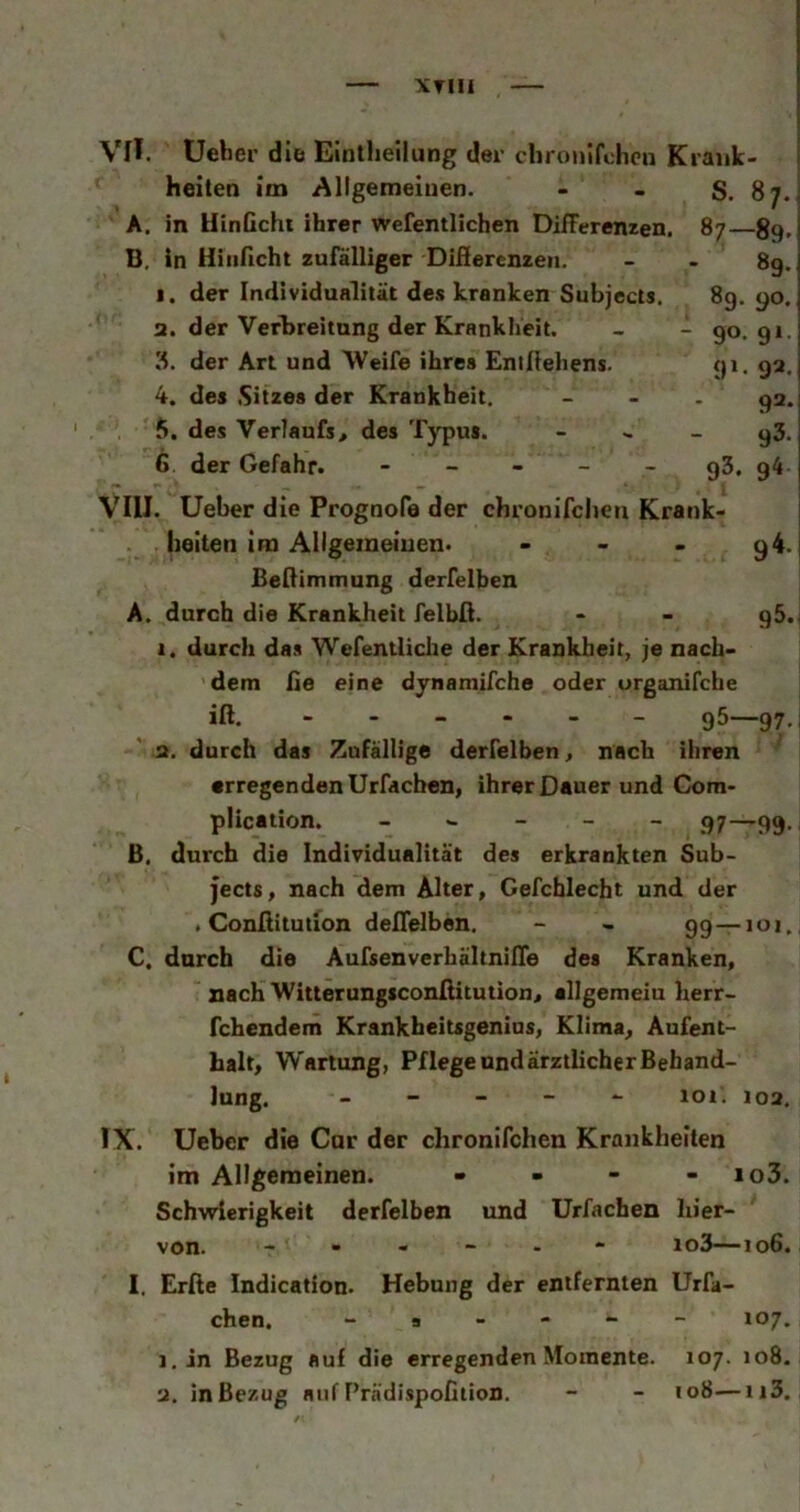 XTIII Vn. Ueher die Eintheilung der clironifchcn Krank- heiten im Allgemeinen. - - S. 87. A. in HinGchi ihrer wefentlichen DifFerenzen. 87—89. 89. 89. 90. 90* 9‘- 9‘- 92. 92. 93. 93. 9^* g5.( B. in Hiiißcht zufälliger Difierenzeii. 1. der Individualität des kranken Subjects 2. der Verbreitung der Krankheit. 3. der Art und Weife ihres Entllehens. 4. des Sitzes der Krankheit, f». des Verlaufs, des Typus. 6. der Gefahr. - - - - - VIII. Ueber die Prognofe der chronircheu Krank- heiten im Allgemeinen. - - . Beflimmung derfelben A. durch die Krankheit felbfi. 1. durch das Wefentliche der Krankheit, je nach- dem fie eine dynamifche oder organifche iß. - 95—97. 2. durch das Zufällige derfelben, nach ihren ^ erregenden Urfdchen, ihrer Dauer und Gom- plication. 97—99. B. durch die Individualität des erkrankten Sub- jects, nach dem Älter, Gefchlecht und der . Gonflitution deflelben. - - 99—101, C. durch die AufsenverhältnilTe des Kranken, nach Witterungsconfiitution, allgemeiu herr- fchendem Krankheitsgenius, Klima, Aufent- halt, Wartung, Pflege und ärztlicher Behand- lung. - - - - 101. 102. Ueber die Cur der chronifchen Krankheiten im Allgemeinen. - - - - io3. Schwierigkeit derfelben und Urfachen hier- von. io3—106. I. Erße Indication. Hebung der entfernten Urfa- chen. » a . - - - 107. i.in Bezug auf die erregenden Momente. 107. 108. IX.