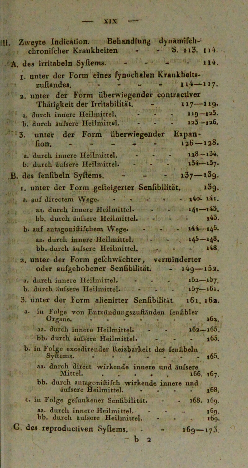 II. Zweyte Indication. Behandlung dynaniifch- chronifcher Krankheiten - - S. ii3. Ii i. . A. des irritabeln Syftems. - - - - 114. I, unter der Form eines fynochalen Krankheits* zußandes. , - - 1x4—117, a. unter der Form überwiegender coniractiver Thäiigkeit der Irritabilität. - 117—119. a. durch innere Heilmittel. ... hq—ia3. b. durch äufsere Heilmittel. ... ia3—ia6. 3. untet der Form überwiegender Expan- Con. - - _ • - 126 —138. a. durch innere Heilmittel. ... ia8 —134. b. durch äufsere Heilmittel» - . . i34—x37. B. des fenfibeln Syfieras. _ _ - 137—13g. 1. unter der Form geßeigerter Senilbilität. i3g. a. auf directem Wege. - - - - - l4o- l4i. aa. durch innere Heilmittel. - - bb. durch äufsere Heilmittel. - - - l43. b» auf antagoniftifchem Wege. ... i44—145. aa. durch innere Heilmittel. - - t4^—*4^* bb. durch äufsere Heilmittel. - - *48. 2. unter der Form gefchwächter, verminderter oder aufgehobener Senübilität. - i4g—i5a. a. durch innere Heilmittel. ... 16a—iby. b. durch äufsere Heilmittel. ... 167—16». 3. unter der Form alienirter Senilbilität 161. 162. a. in Folge von Entzündungszuftänden feniibler Organe. - - »6a. aa. durch innere Heilmittel. - - »6a—»65. bb. durch äufsere Heilmittel. ... j65. b. in Folge excedirender Reizbarkeit des fenhbeln Syftems. - ...... j65. aa. dnrch direct wirkende innere und äufsere Mittel. »66. 167. bb. durch antagoniftifch wirkende innere und äufsere Heilmittel. .... jGS. c. in Folge gefunkener Senfibilität. - - »68. 169. aa. durch innere Heilmittel. . . _ §69. bb. durch äufsere Heilmittel. - • - 169. C. des rcproductiven Syftems. 169—173.