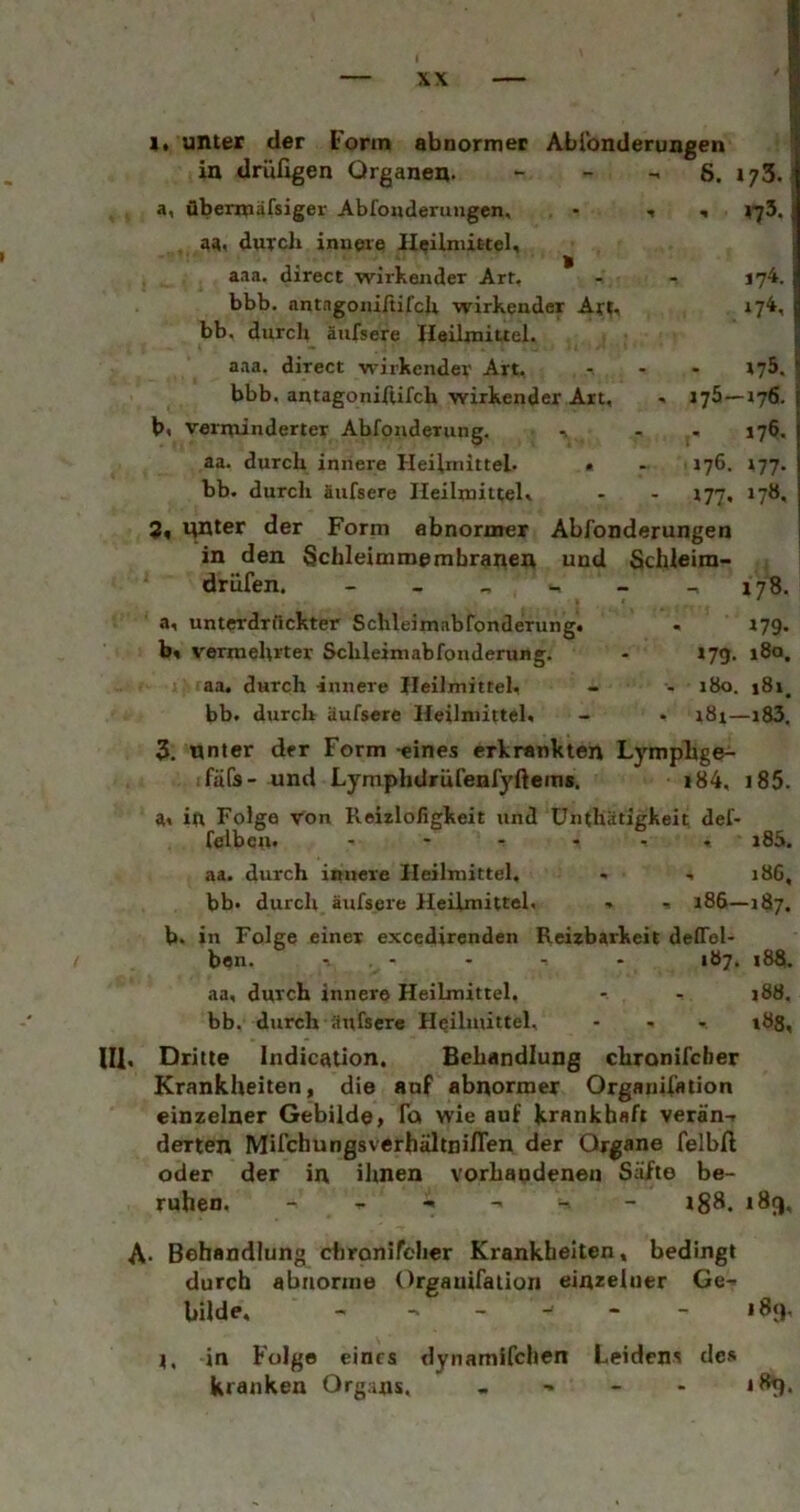 1. unter der Form abnormer Ablbnderungen i in drüfigen Organen. - - -« 8. 173. i a, übermäfsiger Abfouderungcn, • ^ aa. duTcli innere Ileilniirtel, aaa. direct wirkender Art, - - 174. bbb. antagoniftifcU wirkender Ar?, 174, bb. durcli äufsere Heilmittel. | aaa. direct wirkender Art, ... 175. jj bbb. antagoniftifch wirkender Art, » 175—176. b« veririinderter Abfoiiderung. 176. aa. durch innere Heilmittel. • - 176. 177. bb. durch äufsere Heilmittel, - - 177, 17Ö, 3, nnter der Form ebnormer Abfonderungen in den Schleimraembranen und Schleim- driifen. - - ., - - 178. a, unterdrfickter Sclileim.abfonderung. - 179. b« vermehrter Schleimabfonderung. - 179. 18a, aa. durch innere Heilmittel, - - 180. i8i. bb. durch äufsere Heilmittel, - • i8r—183, 3. unter der Form -eines erkrankten Lymplige^ fäfs- und Lymphdrüfenfyftem«. i84, i85. a, in Folge von Reizlofigkeit und ünthätigkeit def- felbcn« ...... j85. aa. durch innere Heilmittel. • , 18G, bb« durch äufseie Heilmittel. , .. 186—187. b. in Folge einer excedircnden Reizbarkeit delTel- ben. - - - - 187. 188. aa, durch innere Heilmittel. - - i88. bb. durch äufsere Heilmittel, - - - 183, Ul, Dritte Indicatlon. Behandlung chronifcber Krankheiten, die auf abnormer Organil’ation einzelner Gebilde, To wie auf krankhaft verän-. derten Mifchungsverhältniflen der Organe felbft oder der in ihnen vorhandenen Säfte be- ruhen. - _ ^ - ig8. 189, A- Behandlung cbronireher Krankheiten, bedingt durch abnorme Orgauifalion einzelner Ge^ bilde, - 189, l, in Folge eines dynamifchen Leidens de» kranken Organs, - - - - 189.