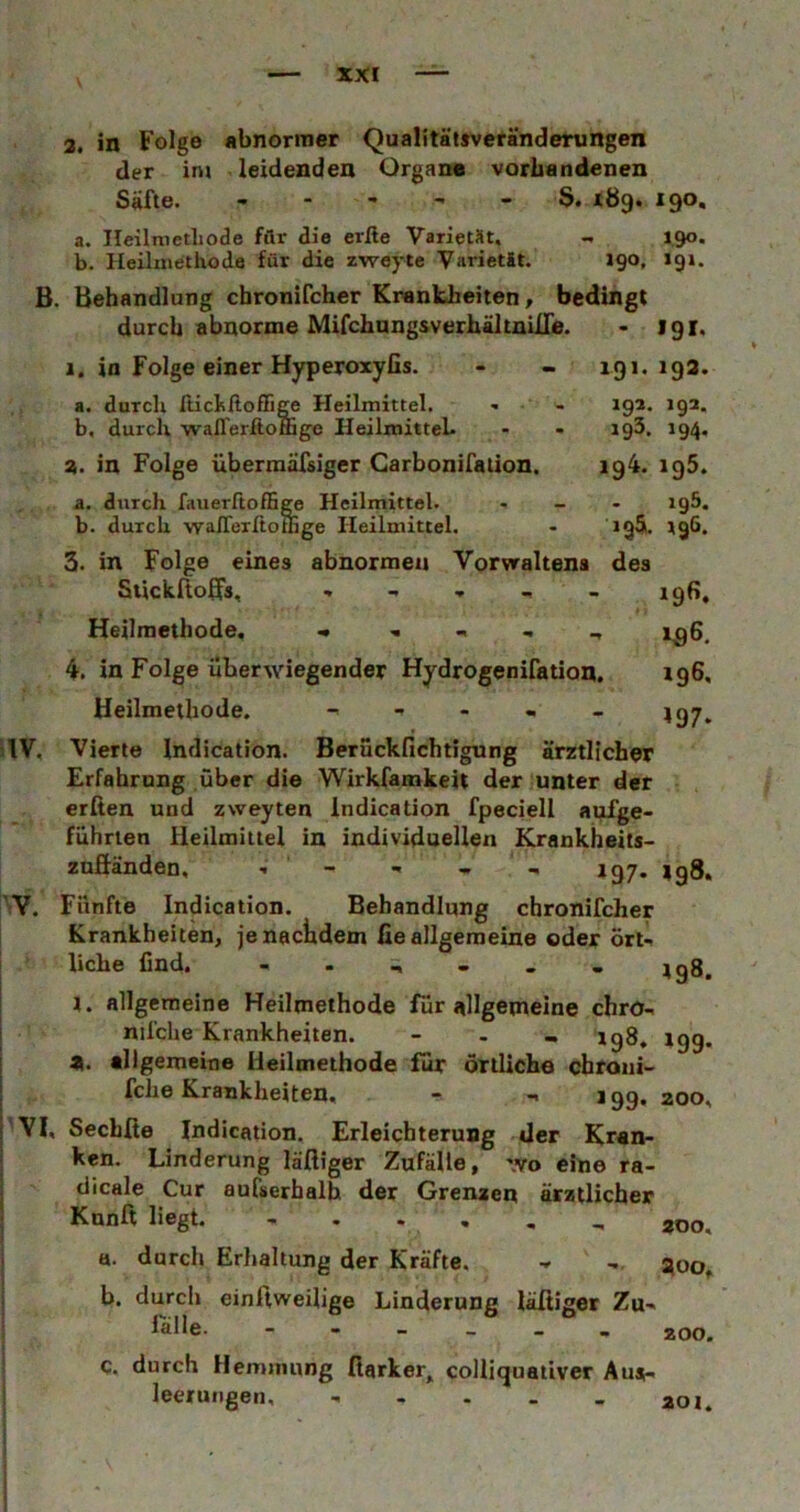 B 3, in Folge abnormer Qualitätsveränderungen der im leidenden Organe vorhandenen Säfte. S. JC89. 190, a. Ileilmetliode für die erße VarletMt, - 190. b. Heüinethode für die zweyte Varietät. igo, 191. Behandlung chronifcher Krankheiten, bedingt durch abnorme MifchungsverhältnilTe. • 191. 1. in Folge einer Hyperoxyfis. - - 191.193. a. durch ItichßofE^ Heilmittel. b, durch walferftomge HeilmitteL 3. in Folge überraäfsiger Carbonifalion. 19z. 192. 193. 194. 194. 195. 195. IQÄ. 196. 196. »97* IV, V. rvi. a. durch fauerftofHge Heilmittel. b. durch wafTerltoffige Heilmittel. 3. in Folge eines abnormen Vorvraltena des Siickrtoßs, , , , _ _ Heilmethode. ^ ^ 4. in Folge überwiegender Hydrogenifation, Ueilmethode. - - - - - Vierte Indication. Berückfichtigung ärztlicher Erfahrung über die Wirkfamkeit der unter der erßen und zweyten indication fpeciell anfge- führien Heilmittel in individuellen Krankheits- znfiänden, - ■« - 197. |g8. Fünfte Indication. Behandlung chronifcher Krankheiten, jenaciidem fie allgemeine oder ort-. liehe ünd. 1. allgemeine Heilmethode für allgemeine chrü-. nifche Krankheiten. - . - igg, igg, n. allgemeine Heilmethode für örtliche cbroiii- fche Krankheiten. - 199.200, Sechfie Indication. Erleichterung der Kran- ken. Linderung läftiger Zufälle, wo eine ra- dicale Cur aufserhalh der Grenzen ärztlicher Kunft liegt. - . . , , , ü. durch Erhaltung der Kräfte. 300, b. durch einftweilige Linderung läßiger Zu- lalle. ZOO. c. durch Hemmung fiarker, colliguativer Aus- leerungen, - - - - . aoi.