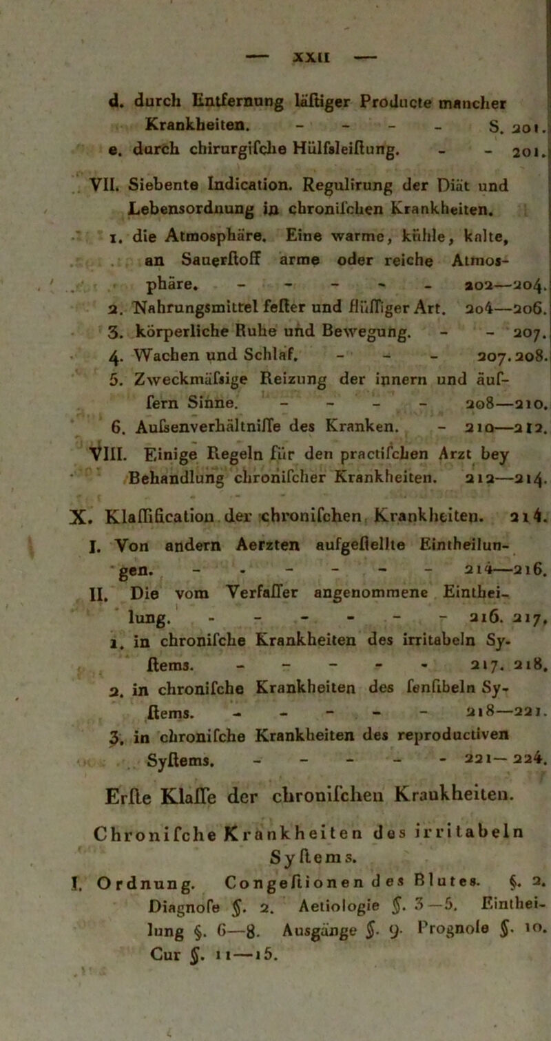 JCXII d. durch Entfernnng lältiger Producte tnimcher ^ Krankheiten. - - - - S. aoi.|i e. durch chirurgtfche Hülfsleißung. - - 20i.| f. VII. Siebente Indication. Regulirung der Diät und \ Lebensordnung in cbronil'chen Krankheiten. 1. die Atmosphäre. Eine warme, khhie, kalte, an SauerßofF arme oder reiche Atmos- phäre. - - - ' - ao2—ao4- 2. Nahrungsmittel fefier und flülTiger Art. ao4—206. 3. körperliche Ruhe und Bewegung. - - 207. 4. Wachen und Schlaf. _ _ _ 207.208. 5. Zweckmäfiige Reizung der innern und äuf- fern Sinne. _ _ _ _ ao8—210. 6. AuIsenverhältnilTe des Kranken. - 210—212. VIII. Einige Regeln für den practifchen Arzt bey Behandlung chrohifcher Krankheiten. 212—214. X. Klalllficaliou der rchronifchen. Krankheiten, a 14. I. Von andern Aerzten aufgeflellte Eintheilun- gen. 2i4—216. II. Die vom VerfalTer angenommene Einthei- lung. - - - - - - 216. 217, 1. in chronifche Krankheiten des irritabeln Sy. ßeras. - - - - - 2 »7. 218. 2. in chronifche Krankheiten des fenfibeln Sy* ßems. ----- 218—221. 3. in chronifche Krankheiten des reproductiven Syßems. ----- 221-224. Erfle Klaffe der cbronlfcheii Kraukheiten. Chronifche Krankheiten des irritabeln Syßems. I. Ordnung. Congeßionen des Blutes. §.2. Diagnofe §. 2. Aetiologie §. 3—5. Einthei- lung §. G—8. Ausgänge $■ [)• Prognole §. to. Cur 11 — 15.