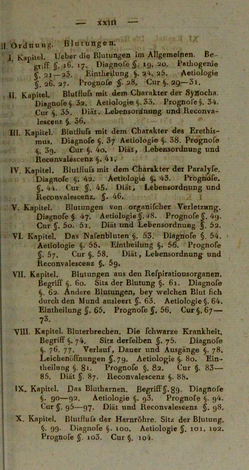 [| Ordnung. Blntungen. J Kapiifcl. lieber die Blutungen im Allgemeinen. Be- griff J 6. 17. Diagnofe ig. 20. Patliogenje EintLeilung §. 2i4. 25. Aetiologie §, 26. 27. frognofe 28. Cur §. 29—31. II Kapitel. Blutflufs mit dem Charakter der Synocha. Diagnofe §. 32. Aetiologie §. 33. Prognole §. 34. Cur §. 35. Diät. Lebensordnung und Reconva- lesceiu^ §. 36. III. Kapitel. Blutflufs mit dem Charakter des Erethis- mus. Diagnofe §. 3; Aetiologie §. 38, Prognofa 3g. Cur §. 4o. Diät, LebensordnuDg und Reconvalescenz §. 4i, IV. Kapitel. Blutflufs mit dem Charakter der Paralyfe. Diagnofe §, 42. Aotfologie §. 43. Progndfe. §. 44. Cur §. 45. Diät, Lebensordnung und Reconvalescenz. §. 46, ; V. Kapitel. Blutungen von organifcher Verletzung. Diagnofe §. 47. Aetiologie 48. Prognofe 4g. Cur §. 5o, 5i. Diät und Lebensordnung 5. ^2. VI. Kapitel. Das Nafenbluten §. 53. Diagnofe §. 54. Aetiologie §. 55. Eintheilung §. 56. Prognofe 5. 57. Cur §, 58. 'Diät, Lebensordnung und Reconvalescenz §. 5g. VII. Kapitel. Blutungen aus den Refpirationsorganen. Begriff §. 60. Sitz der Blutung §. 61. Diagnofe ) §. 62- Andere Blutungen, bey welchen Blut 6ch I durch den Mund ausleert §. 63, Aetiologie $. 64. Eintheilung 65. Prognofe 56. Cur §.67 — 73. VIII. Kapitel. Bluterbrechen. Die fchwarze Krankheit. Begriff §. 74. Sitz derfelben §, 76. Diagnofe I §. 76, 77. Verlauf, Dauer und Ausgänge §. 78. { Leichenöffnungen 79. Aetiologie §. 80. Ein- theilung §. 81. Prognofe §. 82. Cur §, 83— 85. Diät §. 87. Reconvalescenz §. 8S. IX. . Kapitel. Das Bluthamen. Begriff J. 89. Diagnofe §. 90—92. Aetiologie §. g3. Prognofe §. g4. Cur J. g5—97. Diät und Reconvalescenz §, 98. X. Kapitel, BlutHufs der Harnröhre. Sit/ der Blutung. §• 09‘ Diagnofe §. 100. Aetiologie^. loi. 102, Prognofe io3. Cur §, io4. 1