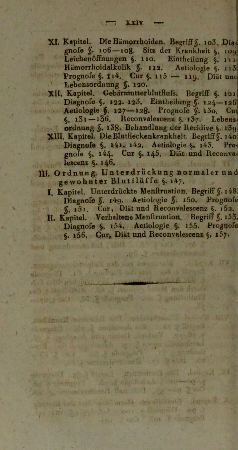 XI. Kapitel. DieHätnorrboiden. Begriff^. io3. gnofe §. 106—io8- Sitz der Krankheit §. loy.^ Leichenöffnungen §, lio. Eintheilung §. iiu Hämorrhoidalkolik na. Aetiologie §. ii3J Prognofe §. Ii4. Cur §. ii5 — iiy. Diät uncj Lebensordnung §. 120. { XII. Kapitel. Gebännutterblutflursj Begriff §. laij Diagnofe Z23. 123. Eintheilung 124—136] Aetiologie §. 127—lag. Prognofe §, i3o. Cn* i3i--i56. Heconvalescenz §, 137. Lebens- ordnung §. l3B« Behandlung der Recidive §. i3g XIII. Kapitel. DieBlnlQeckenkrankheit. Begriff^. i4o Diagnofe §. 1.41. i4a. Aetiologie §. i43. Pro-< gnofe §. 144. Cur §. 145. Diät und Keconva-« lescenz §. 14S. lll. Ord nung. Unterdrückung normaler und gewohnter Blutflüffe §. 147. I. Kapitel. Unterdrückte Menßruation. Begriff 5-148; Diagnofe i4g. Aetiologie §. i5o. Prognofe §. i5i. Cur* Diät und Reconvalescenz §. 162. II, Kapitel. Verhaltene Menßruation. Begriff 5.153, Diagnofe §. i54. Aetiologie i65. Prognofe i56. Cur, Diät und Beconvalescenz 167,