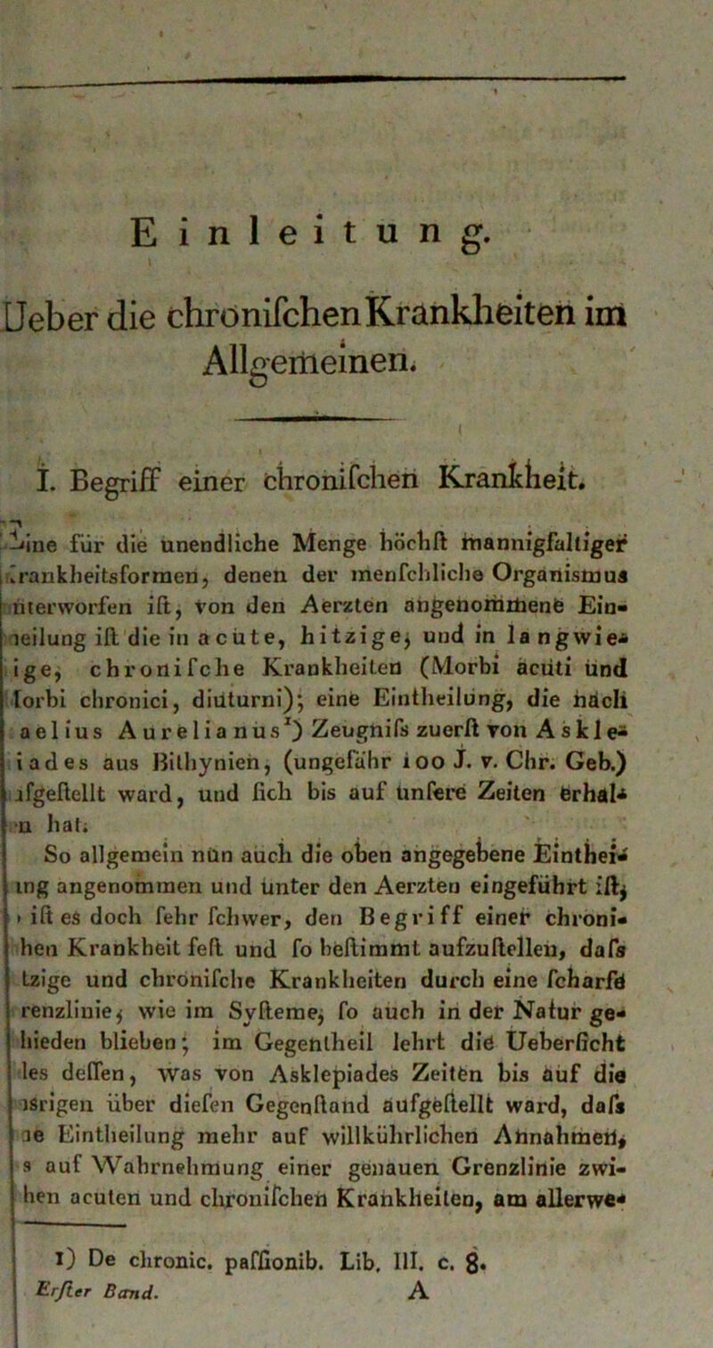Einleitung. Heber die chrdnifchenKrankheiten iiri AUgeiiiemeni ■ , I- Begriff einer chronifclieri Kranidieit. ’ l'ine für die unendliche Menge höchft hiannigfalliger lirankheitsforraen, denen der menfchliclie Organistuua unterworfen ift, Von den Aerzten angenorhrbenfe Ein* leilung ift die in a cüte, hitzige^ und in langwie<& ige, chronifche Krankheiten (IMorbi äcüti und lorbi chronicl, diuturni); eine Eintheilüng, die hdcli aelius Aurelianus^) Zeugnifs zuerß von Ask 1 iades aus Bilhynien, (ungefähr ioo J. v. dir. Geb.) jfgeßellt ward, und fich bis auf ünfere Zeiten erhdl^ •u ha(i So allgemein nün auch die oben angegebene Einthef* mg angenommen und unter den Aerzten eingefuhrt iftj » iß ea doch fehr fchwer, den Begriff einer chroni* hen Krankheit feß und fo heßimmt aufzußclleu, dafs tzige und chronifclie Krankheiten durch eine fcharfd renzliuie^ wie im Syßemej fo auch in der Natur ge* hieden blieben • im Gegehtheil lehrt die Ueberßcht les deffen, was von Asklepiades Zeiten bis auf die ■ isrigen über diefen Gegenßand aufgeßellt ward, dafs ae Eintheilüng mehr auf willkührlichen Abnahmeb^ s auf Wahrnehmung einer genauen Grenzlinie zwi- hen acuten und clirouifcheri Krankheiten, am allerwe* l) De chronic, paffionib. Lib. III. c. Erfter Band. A