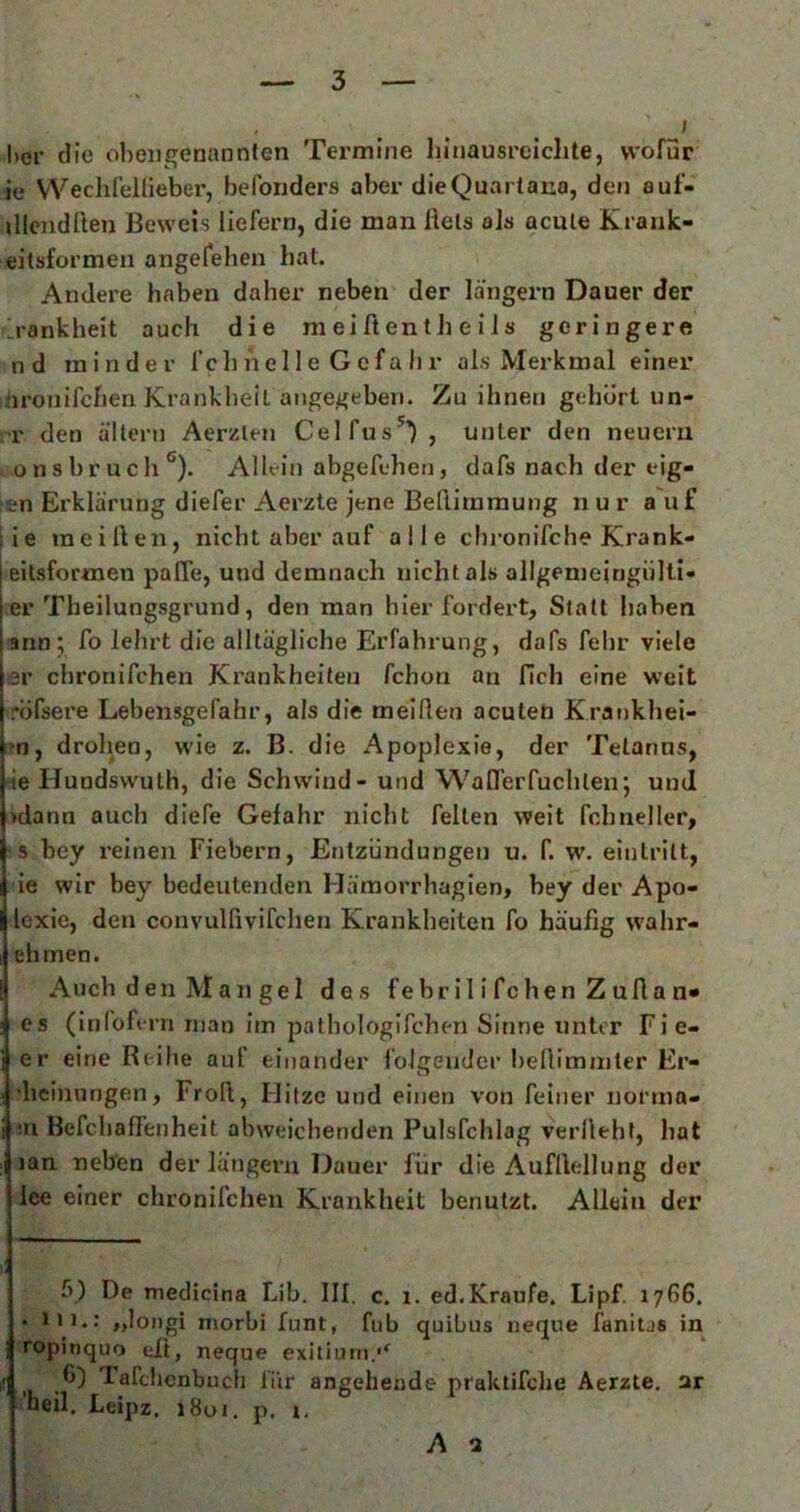 * f l)er die obengenannten Termine hinausreiclite, wofür ie Weclilellieber, befonders aber die Quarlana, den auf- illcndften Beweis liefern, die man Reis ajs acute Krank- eitsformeu angefehen hat. Andere haben daher neben der langem Dauer der ilrankheit auch die m ei R en t h e i i s geringere nd minder fchnel 1 e Gcfa hr als Merkmal einer hronifchen Krankheit angegeben. Zu ihnen gehört un- ■r den altern Aerzten Celfus^’), unter den neuern onsbrucli* *'). Allein abgefehen, dafs nach der eig- en Erklärung diefer Aerzte jene BeRirnmung nur auf ie ineiRen, nicht aber auf alle cbi-onifche Krank- eitsformen paffe, und demnach nicht als allgenieingülti- er Theilungsgrund, den man hier fordert, Statt haben anoj fo lehrt die alltägliche Erfahrung, dafs fehr viele er chronifchen Krankheiten fchon an fich eine weit röfsere Lebensgefahr, als die meiRen acuten Krat)khei- 'n, drolien, wie z. B. die Apoplexie, der Tetanus, l^ie Hundswuth, die Schwind- und WaRerfuchten; und jidann auch diefe Gefahr nicht feiten weit fchneller, ! s bey reinen Fiebern, Entzündungen u. f. w. einlritt, ie wir bey bedeutenden Häraorrhagien, bey der Apo- loxie, den convulfivifchen Krankheiten fo häufig wahr- Iehmen. Auch den Man gel des febril i fchen Z uRa n« 3 es (infofern man im patbologifchen Sinne unter Fie- er eine Reihe auf einander folgender beRimmter Er- ; ?heinungen, FroR, Hitze und einen von feiner norma- i ;n BefchaR’enheit abweichenden Pulsfchlag verlieht, hat : lan neben der längeru Dauer für die AufRellung der lee einer chronifchen Krankheit benutzt. Allein der ll 5) De medicina Lib. III. c. i. ed.Kraufe, Lipf. 17(16. • 111.: „loiigi morbi funt, fub quibus iieque fanitas in ropinquo tiR, neque exitiurn.'^ 65 Tafchenbuch für angehende praktifclie Aerzte, ar 'heil, Leipz. i8oi. p. i. A a