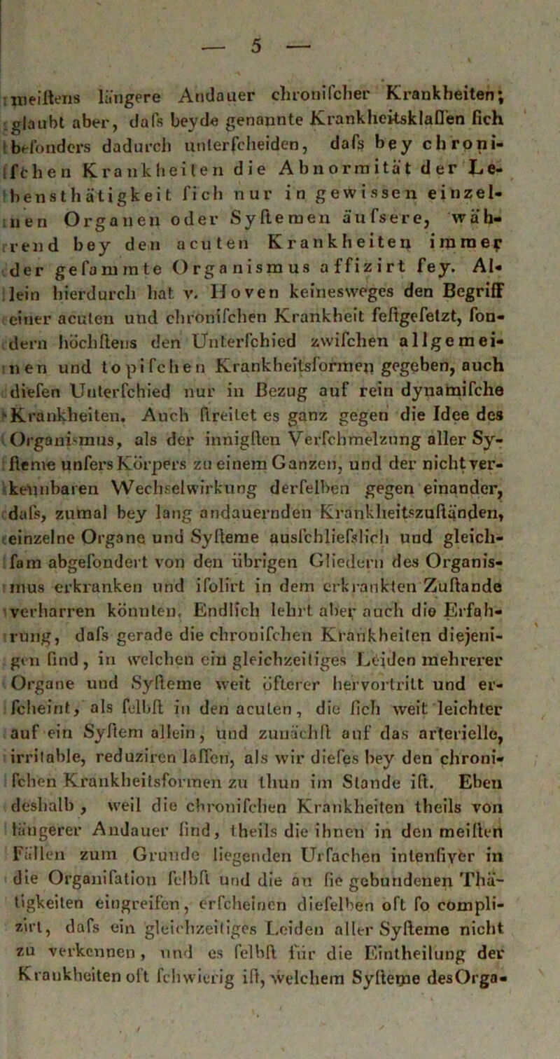 nieiHeiis längere Atidauer cluonifcher Krankheiten; L glaubt aber, da Ts beycl« genannte KrankheksklaD’en fich Ibel'onders dadurch iinlerfclieidcn, dafs bey chrpni- ifchen Krankheiten die Abnormität der Le- bensthätigkeit fich nur in gewissen einzel- iiien Organen oder Syfteraen ä’ufsere, wäh- nend bey den acuten Krankheiten immep • der gefanimte Organismus affizirt fey. Al- lein hierdurch hat v. Hoven keinesweges den Begriff einer acuten und chronifchen Krankheit feßgefetzt, fon- dern hdchftens den Ünterfchied zwifchen allgemei- nen und topifchen Krankheitsformen gegeben, auch diefen Ünterfchied nur in Bezug auf rein dynainifche ‘Krankheiten, Auch fireitet es ganz gegen die Idee des Organismus, als der innigften Verfchmelznng aller Sy- fieme unfersKörpers zu einem Ganzen, und der nichtver- ^kelinharen Wechselwirkung derfelben gegen einander, dafs, zumal bey lang andauernden Krankheitszuftänden, einzelne Organe und Sylierae ausfchliefslicli und gleich- fam abgefondei t von den übrigen Gliedern des Organis- mus erkranken und ifolirt in dem erkrankten Zuftande verharren könnten. Endlich lehrt aber auch die Erfah- rung, dafs gerade die chronifchen Krankheiten diejeni- gen find , in svelchen ein gleichzeitiges Leiden mehrerer Organe und Syfteme weit öfterer hervortrilt und er- fcheint, als felbß in den acuten, die fich weit leichter auf ein Syfiem allein, und zunädift auf das arterielle, irrilahle, reduziren JafTcn, als wir diefes bey den chroni- fchen Krankheitsfovmen zu ihun im Stande ift. Eben deshalb , weil die chronifchen Krankheiten theils von längerer Aiidauer find, theils die ihnen in den meillen Fällen zum Grunde liegenden UiTachen intenfiybr in die Orgaiüfatlon felbfl und die au fie gebundenen Thä- tigkeiten elngreifcn, erfcheincn diefelben oft fo compli- zirt, dafs ein gleichzeiligos Leiden aller Syfteme nicht zu verkennen, und es felhft lur die Einlheilung der Krankheiten olt fchwierig ift, welchem Syftetpe desOrgo-