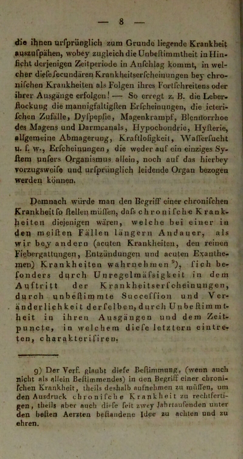 die il^nen urrprünglich zum Gründe liegende Krankheit •Mszufpähen, wobey zugleich die ünbellimmtheit inHin- fipht derjenigen Zeitperiode in Anfchlag kommt, in wel- cher dipfeiecundären Krankheitserfcheinungen bey chro- nifchen Krankheiten als Folgen ihres Forlfchreitens oder ihrer Ausgänge erfolgen! — So erregt z. B. die Leber- flockung die raannigfaltigllen Erfpheinungen, die icteri- fchen Zufälle, Dyfpepfie, Magenkrampf, Blentlorrhoe dea Magens und Darracanals, Hypochondrie, Hyllerie, allgemeine Abmagerung, Kraftlofigkeii, WalTerfucht U. f. w«, Erfpheinungen, die weder auf ein einziges Sy- flem unfers Organismus allein, noch auf das hierbey vorzugsweife und urfprünglich leidende Organ bezogen werden können. Pemnach würde man den BcgrilF einer chronifchen Krankheitfp ffelleiimüfTen, dafs chronifche Krank- Jieiten diejenigen wären, welche bei einer in dep raeiften Fällen längeru Andauer, als wir bej andern (acuten Krankheiten, den reinen Fiebergattungen, J^nlzündungen und acuten Exanthe- men) Krankheiten wahrnehmen®), fich be- fpnders dtjrch Unregelmäfsigkeit in dem Auftritt der Krankheitserfcheinungen, dui^ch unbeftimrate Succeffion und Ver- änderlichkeit derfelben, dprcli Uubelliramt- heit in ihren Ausgängen und dem Zeit- punefe, in welchem diefe letztem eintre- ten, charakterifiren. g) Der Verf. glaubt diefe Beftimmung, (wenn auch niplit als allein ßeftimrnendes) in den Begriff einer ebroni- fchen Krankheit, iheils deshalb aul'nebmen zu mTiiren, um den Ausdruck tbronifclie Krank li eit zu rechtferti- gen, tlieils aber auch diefe feit zwey Jahrtaufenden unter den beften Äerzten beUandene Idee zu achten und zu ehren.