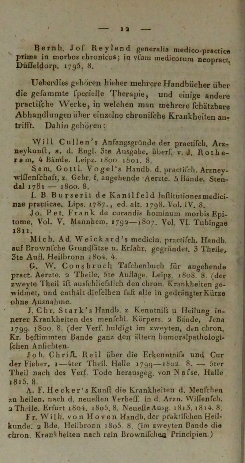Qcrnh. Jof. Rcylänci gcncrslifl nicdico^prsctfcfl prioia in morbos chronicos; in vfum medicorum neonrart Düffel^orp. 1795, 8. ^ ‘ Uelierdies gehören hieher mehrere Handbücher über die gefammte fpeqielje Therapie, und einige andere practifphe Werke, ip welchen man mehrere fchätzbare Abhandlungen über einzelne chronifche Krankheiten an- trifi'l. Dahin gehören: Will Cullen’s Anfangsgründe der practifcb. Arz- neykunft, a. d. Engl. 3te Ausgabe, überf. v. J. Rothe- ram, 4 Bände. Leipz. 1800. 1801. 8. 3am. Gottl. Vogel’s Handb. d. practifcb. Arzney- wiffenfchaft, z. Gebr. f. angehende -Aerzie. 5 Bände. Sten- dal 1781 — 1800. 8. I. B Burserii de K.inilfeld Inßitutionesmedici- nae practicae, Lips. 1787., ed. alt. 1798. Vol. IV. 8. Jo. Pet. Frank de curandis bominuin niorbis Epi- tome. Vol. V. Mannbem, 1792—1807. Vol. VI. Tubingaa 1811. Mich. Ad. Weick ar d’s medicin. practifcb. Handb. auf Brownfche Grundlatze ti» Erfahr, gegründet. 3 Theile, 3te Aufl. Heilbronn i8o4. 4. p. W. Consbruch Tafcbenbuch Tür angehende pract. Aerzte. 2 Theile. 5te Auflage. Leipz. 1808. 8, (der zweyte Theil ift ausfchliefslich den cbron. Krankheiten ge- widmet, und enthält diei'elben faft alle in gedrängter Kurze ohne Ausnahme. J. dir. Stark's Handb. z Kenntnils u Heilung in- nerer Krankheiten des menfchl. Körpers. 2 Bände, Jena 179g. j8oo, 8. (der Verf. huldigt im zweyten, den cbron. Kr. beftimmten Bande ganz den altern humoralpalhoiogi- fchen Anfichten. .Toll. Chrifl. Reil über die Erkenntnifs und Cur der Fieber, 1—4ter Theil. Halle 1799—1802. 8. — 5tcr Theil nach des Verf. Tode herausgeg. von Nafse. Halle l8i5. 8. A- F. Hecker’s Kiinft die Krankheiten d. Menfchen zu heilen, nach d. neueßen Verbeff. in d. Arzn. WiCfenfcli. 2Thfile. Erfurt i8o4. i8o5.8. NeueßeAusg. i8i3. i8i4. 8. Fr. Wilh. von Hoven Handb.der praktifchen Heil- kunde. 2 Bde. Heilbronn i8o5. 8. (im zweyten Bande die cbron. Krankheiten nach rein Brownifclieji Principien.J