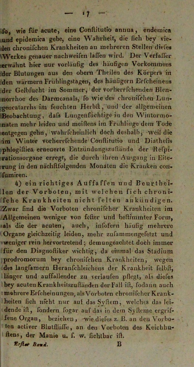 iJb, wie für acute, eine Conftitutio amma, endemica .und epidemica gebe, eine Wahrheit, die (ich bey vie- itlen chronifchen Krankheiten an mehreren Stellen diefe« \Werkes genauer nach weifen laffen wird. Der Verfafler terwähnt hier nur vorläufig des häufigen Vorkommens Jder Blutungen aus den obem Theilen des Körpers in iden warmem Frühlingstagen, des häufigem Erfcheineus der Geibfucht im Sommer, der vorherrfchendcn Blen- morrhoe des Darmcanals, fo wie des chronifchen Lun- egencatarrhs im feuchten Herbft, und der allgemeinen (Beobachtung, dafs Lungenfüchlige in den Wintormo- naten mehr leiden und meiftens im Frühlinge dem Tode :entgegen gehn, wahrfcheinlich doch deshalbj weil die im Winter vorherrfchende Conftitutio und Diatheßs -phlogiftica erneuerte Entzündungszuftände der Refpi- irationsorgane erregt, die durch ihren Ausgang in Eile- irung in den nächftfolgenden Monaten die Kranken con- ifumiren. 4) ein richtiges Auffaffen und Beurthei- len der Vorboten, mit welchen fich chroni- fche Krankheiten nicht feiten ankündigen. Zwar find die Vorboten chronifcher Krankheiten im Allgemeinen weniger von fefter und heftimrnter Form, fals die der acuten, auch, infolern häufig mehrere Organe gleichzeitig leiden, mehr zufamraengefelzt und ■weniger i*ein liervortretend • demungeachtet doch immer für den Diagnoftiker wichtig, da einmal das Stadium prodromorum bey chronifchen Krankheiten, wegen des langfamern Heranfchleichens der Krankheit felbft, länger und auffallender zu verlaufen pllegl, als diefes bey acuten Krankheilszuftänden der Fall ift, fodann auch mehrere Erfcheinungen^ als Vorboten chronifcher Krank- heiten fich nfcht nur aut dasSyftem, welches das lei- ! dendeift, fondern fogar auf das in dem Sylleme ergrif- I fene Organ, beziehen , 'Avie diefes z. 13. an d^n Vovbo- I tea activer ßlutflülfe, an den Vorboten des Keichbu- ftens, der Manie u. f. w. fichlbar ift. Betni. B