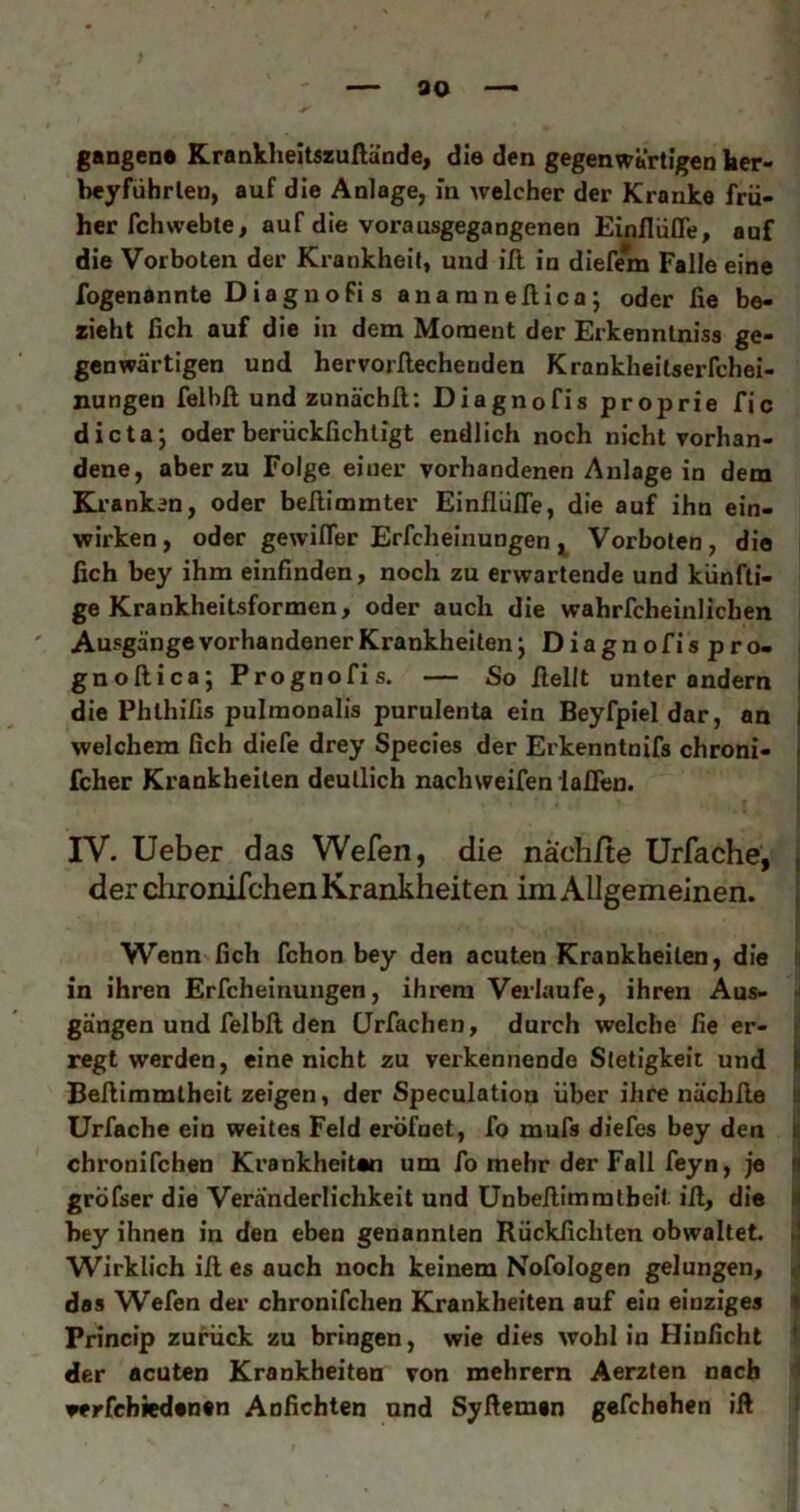 gangen« KrankheitszuHande, die den gegenwärtigen her» beyführlen, auf die Anlage, in welcher der Kranke frü- her fchweble, auf die vorausgegangenen Einflüfle, auf die Vorboten der Krankheit, und ill in dieffm Falle eine fogenannte DiagnoFis anaranellica; oder fie be- zieht fich auf die in dem Moment der Erkenntniss ge- genwärtigen und hervorflecheuden Krankheilaerfchei- nungen felbft und zunächll: Diagnofis prop rie fic dicta; oder berückfichligt endlich noch nicht vorhan- dene, aber zu Folge einer vorhandenen Anlage in dem Kranken, oder beßimmter Einfliifle, die auf ihn ein- wirken, oder gewifler Erfcheinungen j Vorboten, die ßch bey ihm einfinden, noch zu erwartende und künfti- ge Krankheitsformen, oder auch die wahrfcheinlichen Ausgänge vorhandener Krankheiten j Diagnofispro- i gnoftica; Prognofis. — So ßellt unter andern i die Phlhifis pulmonalis purulenta ein Beyfpieldar, an i welchem fich diefe drey Species der Erkenntnifs chroni- | fcher Krankheiten deutlich nachweifen laöen. IV. Ueber das Wefen, die nach/te Urfache, , der chronifchen Krankheiten im Allgemeinen. , Wenn fich fchon bey den acuten Krankheiten, die s in ihren Erfcheinungen, ihrem Verlaufe, ihren Aus- gangen und felbß den CJrfachen, durch welche fie er- f regt werden, eine nicht zu verkennende Stetigkeit und i Beßimmtheit zeigen, der Speculation über ihre nächße n Urfache ein weites Feld eröfnet, fo mufs diefes bey den i| chronifchen Krankheiten um fo mehr der Fall feyn, je a gröfser die Veränderlichkeit und ünbeßimmtbeit iß, die M bey ihnen in den eben genannten Rückfichten obwaltet J Wirklich iß es auch noch keinem Nofologen gelungen, ^ das Wefen der chronifchen Krankheiten auf ein einziges 1 Princip zuimck zu bringen, wie dies wohl in Hinficht ■ der acuten Krankheiten von mehrern Aerzten nach verfcbied«n«n Anfichten und Syßemen gefchehen iß
