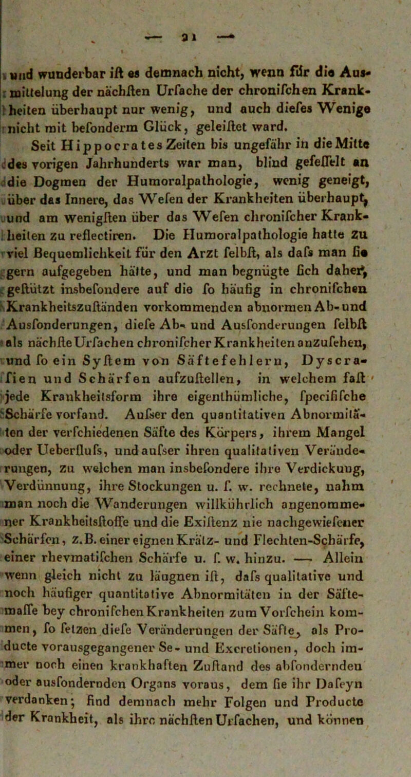 91 itmd wunderbar ift es demnach nicht, wenn fdr di« Aus« rtniUelung der nachßen ürfache der chronifchen Krank- >heilen überhaupt nur wenig, und auch diefes Wenig« nicht mit befonderm Glück, geleillet ward. Seit Hipp Gerätes Zeiten bis ungefähr in die Mitte ddes vorigen Jahrhunderts war man, blind gefeflelt an adie Dogmen der Humoralpalhologie, wenig geneigt, uüber das Innere, das Wefen der Krankheiten überhaupt^ uund am wenigllen über das Wefen clironifcher Krank- ; heilen zu reflectiren. Die Humoralpathologie hatte Zu ■ viel Bequemlichkeit für den Arzt felbll, als dafs man fi« ^■gern aufgegeben hätte, und man begnügte fich dahei*, «.’gellützt insbefondere auf die fo häufig in chronifchen KKrankheitszuftänden vorkommenden abnormen Ab-und •Ausfonderungen, diefe Ab- und Ausfonderuugen felbft f als nachfteUrfaeben cbronifcher Krankheiten anzufehen, und foein Syflem von Säftefehlern, Dyscra« ifien und Schärfen aufzußellen, in welchem fall ' 'Jede Krankheilsform ihre eigenlhümliche, fpecififche j:Scbärfe vorfand. Aufserden quantitativen Abnormitä- ten der verfchiedenen Säfte des Körpers, ihrem Mangel oder Ueberflufs, undaufser ihren qualitativen Verände- rungen, zu w'elchen man insbefondere ihre Verdickung, Verdünnung, ihre Stockungen u. f. w. rechnete, nahm man noch die Wanderungen willkührÜch angenomme- ner KraukheitsftofTe und die Exillenz nie nachgewiefeiier 'Schärfen, z.B. einer eignen Kratz- und Flechten-Schärfe, einer rhevraatifchen Schärfe u. f. w. hinzu. — Allein wenn gleich nicht zu läugnen ift, dafs qualitative und noch häufiger quantitative Abnormitäten in der Säfle- malTe bey chronifchen Krankheiten zum Vorfcheijx kom- men, fo fetzen diefe Veränderungen der Säfl^ als Pro- ducte vorausgegangener Se-und Exerelionen, doch im- mer noch einen krankhaften Zulland des abfonderndeu oder ausfondernden Organs voraus, dem fie ihr Dafeyn verdanken; find demnach mehr Folgen und Producte der Krankheit, als ihre nächllen ürfachen, und können