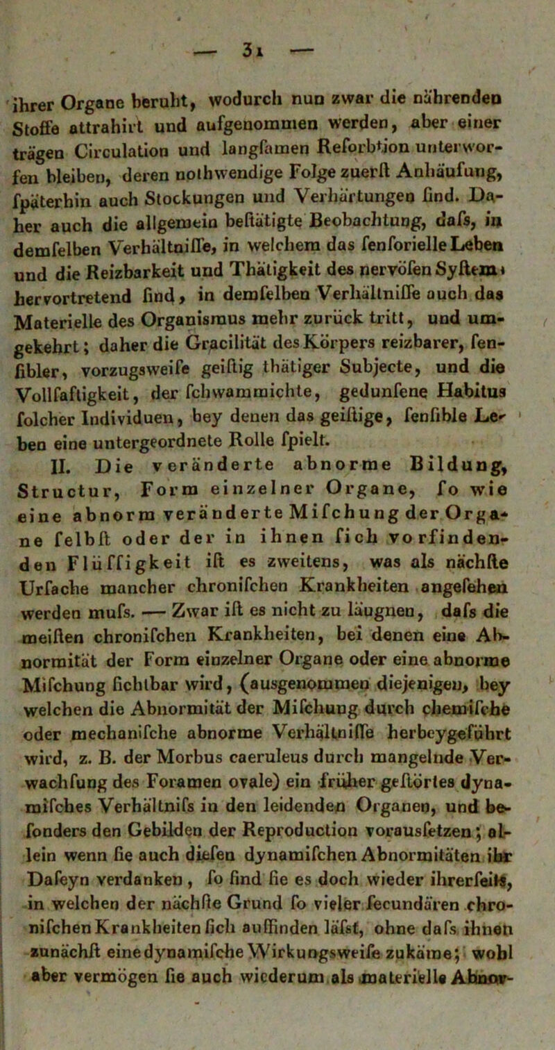ihrer Organe beruht, wodurch nun zwar die nährenden Stoffe attrahiii und aufgenommen werden, aber einer trägen Circulation und langfamen ReforbtJon unterwor- fen bleiben, deren nolhwendige Folge zuerft Anhäufung, fpäterhin auch Stockungen und Verhärtungen find. Da- her auch die allgemein befiätigte Beobachtung, dafs, in demfelben VerhältnilTe, in welchem das fenforielle Lebe» und die Reizbarkeit und Thätigkeit des nervöfeuSyfttm« hervortretend find» in demfelben VerhältnilTe auch das Materielle des Organismus mehr zurück tritt, und um- ( gekehrt; daher die Gr^cilität des Körpers reizbarer, fen- fibler, vorzugsweife geiftig thätiger Subjecte, und die Vollfafligkeit, der fchvvammichte, gedunfene Habitus folcher Individuen, bey denen das geiliige, fenfible Le-' ' ben eine untergeordnete Rolle fpielt. II. Die veränderte abnorme Bildung, Structur, Form einzelner Organe, fo wie eine abnorm veränderte Mifchung der Orga- ne felbll oder der in ihnen fich vorfinden- den Flü ff igkeit ift es zweitens, was als nächlle Urfache mancher chronifchen Krankheiten angefehen werden mufs. — Zwar ift es nicht zu läugnen, dafs die meiften chronifchen Krankheiten, bei denen eine Ab- normität der Form einzelner Oigane oder eine abnorme Mifchung fichlbar wird, (ausgenommen diejenigen, bey welchen die Abnormität der Mifchung durch chemifche oder mechanlfche abnorme VerhäUniffe herbeygeführt wird, z. B. der Morbus caeruleus durch mangelnde Ver- wachfung des Foramen ovale) ein früher geftörles dyna- mifches Verhältnifs in den leidenden Organen, und bo* fonders den Gebilden der Reproduction vorausfetzen; alr lein wenn fie auch diefen dynamifchen Abnormitäten ihr Dafeyn verdanken , fo find fie es doch wieder ihrerfelN, in welchen der nächfie Grund fo vieler fecundären chro- nifchen Krankheiten fich auifinden läfst, ohne dafs, ihnen zunächß einedynaraifche Wirkungsweife zukäraej' wohl aber vermögen fie auch wicderum.als materielle Ahnmr-