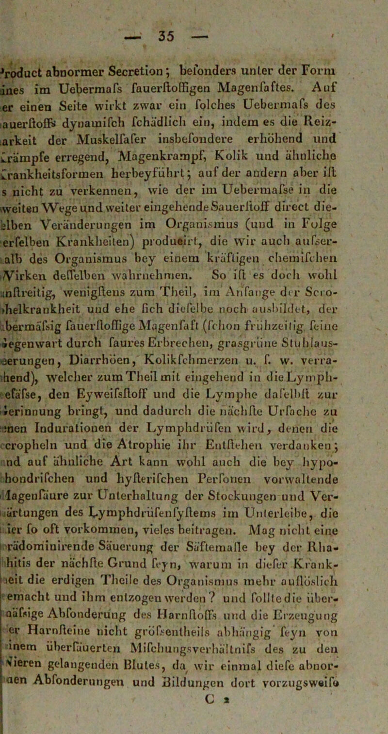 ^roduct abnormer Secretion *, belonders unler der Form dnes im Uebermafs fauerlloßigen Magenfaftes. Auf er einen Seite wirkt zwar ein fplches üebermafs des lauerßoflBi dynamifch fchädlicli ein, indem es die Reiz- arkelt der Muskelfafer insbefondere erhöhend und Krämpfe erregend, Magenkrampf, Kolik und ähnliche Crankheitsformen herbeyflihrt; auf der andern aber iß s nicht zu verkennen, wie der im Uebermafse in die weiten Wege und weiter eingehende Sauerltüff direct die- slben Veränderungen im Organismus (und in Folge erfelben Krankheiten) produeirt, die wir aucli aufser- :.alb des Organismus bey einem kräftigen cheinifchen Virken deffelben wahrnehmen. So ift es doch wohl anßreitig, wenigßens zum Theil, im AriTauge dt r Scro- »helkrankheit und ehe lieh dielelbe noch ausbildot, der übermäßig fauerfiofflge Magenfaft (fchon frübzeilig feine Äegenwart durch faures Erbrechen, grasgrüne Sluhlaus- eerungen, Diarrhöen, Kollkfchraerzen u. f. w. verra- -hend), welcher zum Theil mit eingehend in dieLymph- ’ efäfse, den EyweifsflolF und die Lymphe dafelbrt zur »Jerinnung bringt, und dadurch die nächße Urfache zu men Indurationen der Lymphdrüfen wird, denen die cropheln und die Atrophie ihr Enlßehen verdanken; nd auf ähnliche Art kann wohl auch die bey liypo- hondrifchen und hyßerifchen PeiTonen vorwaltende I lagenfuure zur Unterhaltung der Stockungen und Ver- liärtungen des Uymphdrürenfyßems im LTnIerleibe, die 1 ier fo oft Vorkommen, vieles beitragen. Mag nicht eine 1 rädoniinlrende Säuerung der Säfteraalle bey der Rha- hltis der nächße Grund feyn, warum in diefer Krank- heit die erdigen Theile des Organismus mehr aullöslich I emacht und ihm entzogen werden ? und folltedie über- j QÜfsige Abfonderung des Harnßoßs und die Erzeugung I er Harnßeine nicht grÖfsentheils abhängig feyn von dnem überluuerlen Mifchungsverhällnifs des zu den Vieren gelangenden Blutes, da wdr einmal diefe abnor-