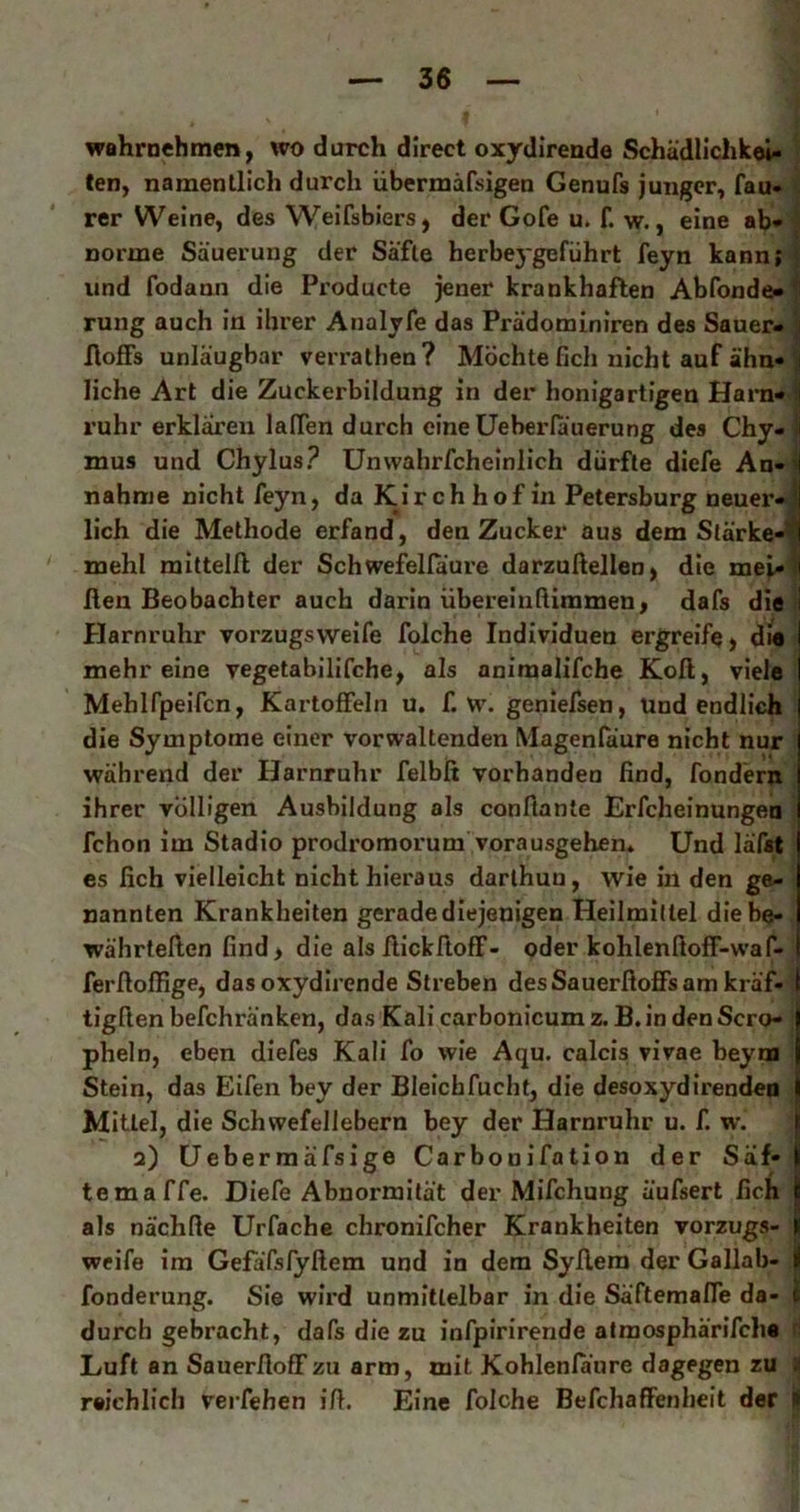 wahrnehmen^ wo durch direct oxydirende Schädlicliket- len, namentlich durch übermäfsigen Genufs junger, fau- rer Weine, des Weifsbiers, der Gofe u. f. w., eine ab* norme Säuerung der Säfte herbeygeführt feyn kann; { und fodann die Producte jener krankhaften Abfonde-^ rung auch in ihrer Analyfe das Prädominiren des Sauer- \ floffs unläugbar verrathen ? Möchte fich nicht auf ähn- liehe Art die Zuckerbildung in der honigartigen Harn* ^ rühr erklären laden durch eineUeberlauerung des Chy- l| mus und Chylus? Unwahrfcheinlich dürfte diefe An-i| nähme nicht feyn, da Kir ch hof in Petersburg neuer-1 lieh die Methode erfand, den Zucker aus dem Stärke-^ mehl mittelll der Schwefellaure darzußellen, die mei-ll ßen Beobachter auch darin übereinfUmmen, dafs die I Efarnruhr vorzugsweife folche Individuen ergreife) d»e mehr eine vegetabilifche, als aniraalifche Koll, viele Mehlfpeifcn, Kartoffeln u. f. w. geniefsen. Und endlich die Symptome einer vorwaltenden Magenfäure nicht nur während der Harnruhr felbfi vorhanden find, fondern ihrer völligen Ausbildung als conflante Erfcheinungen fchon im Stadio prodromorum vorausgehen* Und läfat es fich vielleicht nicht hieraus darlhuu, wie in den ge- nannten Krankheiten gerade diejenigen Heilmittel diebe- .^ währtefien find, die als fiiekfioff- oder kohlenfioff-waf- ferfioffige, dasoxydirende Streben desSauerfioffsam kräf- I tigfien befchränken, das Kali carbonicum z. B. in den Sero- 1 pheln, eben diefes Kali fo wie Aqu. calcis vivae beym Stein, das Eifen bey der Bleichfucht, die desoxydirendeo Mittel, die Schwefellebern bey der Harnruhr u. f. w. | 2) üebermäfsige Carbonifation der Säf- | temaffe. Diefe Abnormität der Mifchung äufsert fich als nächfie Urfache chronifcher Krankheiten Vorzugs- jj weife im Gefäfsfyftem und in dem Syfiem der Gallab- I fonderung. Sie wird unmittelbar in die Säftemaffe da- t durch gebracht, dafs die zu infpirirende atraosphärifcha Luft an Sauerfloffzu arm, mit Kohlenla'ure dagegen zu ^ raichlich verfehen ifi. Eine folche Befchaffenheit der I
