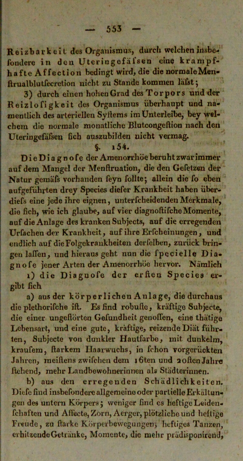Reizbarkeit des Organismus, durch welcheninsbe- fondere in den Uteringefäfsen eine krampf- hafte Affe ction bedingt wird, die die normale Men- ftrualblutfecretion nicht zu Stande kommen läfst •, 3) durch einen hohen Grad des Torpors und der Reizlofigkeit des Organismus überhaupt und na- mentlich des arteriellen Syllems im ünterleibe, bey wel- chem die normale monatliche Blutcoqgeftion nach den Uteringefäfsen Geh auszubilden nicht vermag. §. i54. DieDiagnofe der Amenorrhoe beruht zwar immer auf dem Mangel der Menftruation, die den Gefetzen der Natur geraäfs vorhanden feyn follte; allein die fo eben aufgefuhrten drey Species diefer Krankheit haben über- diefs eine jede ihre eignen, unterfcheidenden Merkmale, die Geh, wie ich glaube, auf vier diagnoftifche Momente, auf die Anlage des kranken Subjects, auf die erregenden Urfachen der Krankheit, auf ihre Erfcheinungen, und endlich auf die Folgekrankheiten derfelben, zurück brin- gen lalTen, und hieraus geht nun die fpecielle Dia- gnofe jener Arten der Amenorrhoe hervor. Nämlich i) die Diagnofe der erßen Species er- gibt Geh a) aus der körperlichen Anlage, die durchaus die plethorifche ift. Es Gnd robuße, kräftige Subjecte, die einer ungeflörteu Gefundheit genoITen, eine ihätige Lebensart, und eine gute, kräftige, reizende Diät führ- ten, Subjecte von dunkler Hautfarbe, mit dunkeim, kraufera, ßarkem Haarwuchs, in fchon vorgerückten Jahren, meißens zwifchen dem iGtenund aoßcnJalii'O flehend, mehr Landbewohnerinnen als Städterinnen. b) aus den erregenden Schädlichkeiten. Diefe Gnd insbefondere allgemeine oder partielle Erkältun- gen des untern Körpers; weniger Gnd es heftigeLeiden- fchaften und Aßecte, Zorn, Aerger, plötzliche und heftige Freude, zu flarke Körperbewegungen; heftiges Tanzen, erhitzeudeGeti’änke, Momente, die mehr prädisponirend.