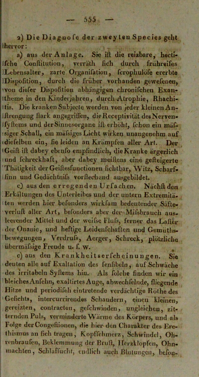 a) Die Diaguofe der zweyleu Species gehl (hervor: a) aus der Anlage. Sie iH die reizbare, h«cti- Ifche Conßilution, verrätli fich durch frühreifes !Lfcbensalter> zarle Organifalion, fcrophulofe ererbte IDispofilion, durcli die früher vorhanden gewefenen, ivou diefer Dispofition abhängigen chronifchen Exan- Itheme in den Kindei jahren, durch Atrophie, Rhachi- Itis. Die kranken Subjecte werden von jeder kleinen An- iJlrenguug fiark angegrilfen, dieReceplivität desNerven- Jfyfteius und der Sinnesorgane iR erhöht, fchon ein mäf- fsiger Schall, ein niäfsigesLicht wirken unangenehm auf idiefelben ein, fie leiden an Krämpfen aller Art. Der (Geift iß dabey ebenfo empfindlich, die Kranke ärgerlich lund fchi’eckhaft, aber dabey ineißens eine gefleigerte Thüligkeit der Geiflesfunctioneu fichtb.ar, Witz, Scharf» lliiin und Gedächtnifs vorßediend ausgebildet, c} aus den erregenden Urfachen. Nächß den Erkältungen des Unterleibes und der untern Extremilä- (ten werden hier befonders wirkfam bedeutender Säfte- verluß aller Art, befonders aber der Mifsbrauch aus- leerender Mittel und der weifse Flufs, ferner das Laßer der Onanie, und heftige Leideufchaften und Gemütlis- bewegungen, Verdrufs, Aerger, Sclu’eck, plötzliche übermäfsige Fi*eude u. f. w. ^ c) aus den Krankheitserfcheinungen. Sie deuten alle auf Exaltation des fenfibeln, auf Schwäche des irritabeln Syßems hin. Als folche finden wir ein ’bleichesAnfehn, exaltirtes Auge, abwechfelnde, fliegende Hitze und periodifeh eintretende vcrdäclitige Rothe des Gcfichts, intercurrireudes Scliaudern, einen kleinen, 1 gereizten, contraclen, gefcliwinden, ungleichen, zlt- I ternden Puls, verminderte W^^ärine des Körpyers, und als I Folge derCongeßionen, die hier den Charakter des Ere- I thisniUS an fich tragen, Kopffchnicrz, Schwindel, Oh- I renbraufen, Beklemmung der Briiß, Herzklopfen, Ohn- machten, Sclduffucht, endlich auch Blutungen, befop-