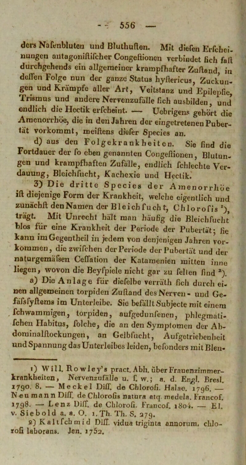 ders Naftfnbluten und Blulliuflen. Mit dlefen Erfchel. nungen aiitagoniflifcher Congeftlonen verbindet ßch fall durchgehends ein allgemeiner krampfhafter Zufland in delfen Folge nun der ganze Status hyllericus, Zuckun- gen und Krämpfe aller Art, Veitstanz und Epllepfie, Trismus und andere Nervenzufälle ßch ausbilden, und endlich die Hectik erfcheint üebrigens gehört die Amenoirhöe, die in den Jahren der eingetretenen Puber- tät vorkomml, meillens diefer Species an. d) aus den Folgekrankheiten. Sie find die Fortdauer der fo eben genannten Congeflionen, Blutun- gen und krampfliaflen Zufälle, endlich fchlechie Ver- dauung, Bleichfncht, Kachexie und Hectik. 3) Die dritte Species der Amenorrhoe ill diejenige Form der Krankheit, welche eigentlich und zunächfl; den Namen der B1 e i ch f u eh t, C h 1 o ro fis ') trägt. Mit Unrecht hält man häufig die Bleichfucht hlos für eine Krankheit der Periode der Pubertät* fie kann imGegentheil in jedem von denjenigen Jahren ver- kommen, diezwifchen der Periode der Pubertät und dei- ne tu rgemalsen CelTation der Katamenien mitten inne liegen, wovon die Beyfpiele nicht gar zu feilen find *). a) Die Anlage fdr diefelbe verrälh fich durch ei- nen allgemeinen torpiden Zufiand des Nerven- und Ge- färsfyllems im ünterleibe. Sie befälltSubjecte mit einem fchwammigen, torpiden, aufgedunfenen, phlegmati- fchen Flabitus, folche, die an den Symptomen der Ab- dominalllockungen, an Gelbfucht, Aufgetriehenheit und Spannung das Unterleibes leiden, befonders milBIen- 1) Will. Ro wley’s pract, Abh. überFrauenzimmer- krankheiten, Nervenzufälle u. f. w.; a, d. Engl. Bresl, 1790. 8. — Meckel DilT. de Cblorofi. Halao. 1796. — N e u ra a n n DilT, de ChloroGs natura atq. medela, Francof. 1798. — Lenz DilT. de Cblorofi. Francof. i8o4. — El. V. Sieb old a. a, O. 1. Th. Th, S. ajg. 2) Kaltfcbmid DilT. vidua uiginta annorum. cLlo- rofi laborans. Jen. 1752.