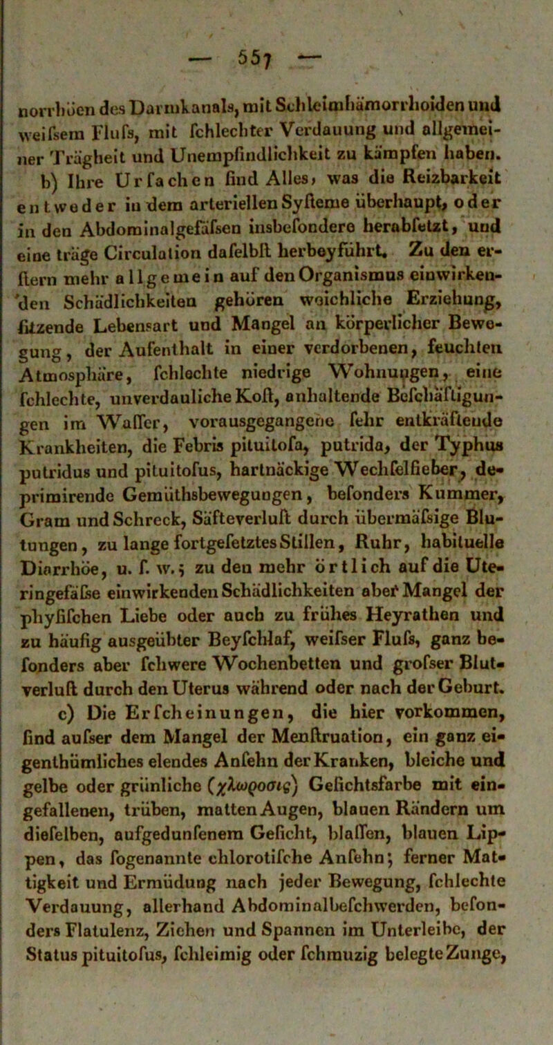 norvl)üen des Daiiukanals, mit Sclileimliämonlioiden uiid weifsem Flufs, mit fchlechter Verdauung und ollgemei- ner Trägheit und Unempfindliclikeit zu kämpfen haben. b) Ihre Urfachen find Alles» was die Reizbarkeit entweder in dem arteriellen Syfieme überhaupt, oder in den Abdominalgefäfsen iusbelondere herobfetzt, und eine trage Circulalion dafelbll herboyführt. Zu den er- ftern mehr allgemein auf den Organismus einwirken- den Schädlichkeiten gehören weichliche Erziehung, fitzende Lebensart und Mangel an körperlicher Bewe- gung, der Aufenthalt in einer verdorbenen, feuchten Atmosphäre, fchlechte niedrige Wohnungen, eine fchlechte, unverdauliche Kofi, anhaltende Befchä'fligun- gen im Walfer, vorausgegangenc fehr entkräftende Krankheiten, die Febris piluitofa, putrida, der Typhus putridus und pituitofus, hartnäckige Wechfelfieber^ de« primirende Gemüthsbewegungen, befonders Kummer, Gram und Schreck, Säfteverlufi durch übermäfsige Blu- tungen, zu lange fortgefetztes Stillen, Ruhr, habituelle Diarrhöe, u. f. w. ? zu den mehr örtlich auf die üte- ringefälse einwirkenden Schädlichkeiten abef Mangel der phyfifchen Liebe oder auch zu frühes Heyrathen und zu häufig ausgeübter BeyfcHaf, weifser Flufs, ganz be- fonders aber fchwere Wochenbetten und grofser Blut- verluft durch den Uterus während oder nach der Geburt. c) Die Erfcheinungen, die hier Vorkommen, find aufser dem Mangel der Menfiruation, ein ganz ei- genlhümliches elendes Anfehn der Kranken, bleiche und gelbe oder grünliche ()(X<oQocng) Gefichtsfarbe mit ein- gefallenen, trüben, malten Augen, blauen Rändern um diefelben, aufgedunfenem Geficht, blalTen, blauen Lip- pen, das fogenannte chlorotifche Anfehn*, ferner Mat- tigkeit und Ermüdung nach jeder Bewegung, fchlechte Verdauung, allerhand Abdom in albefch werden, befon- ders Flatulenz, Ziehen und Spannen im Unlerleibc, der ! Status pituitofus, fchleimig oder fchrauzig belegte Zunge,