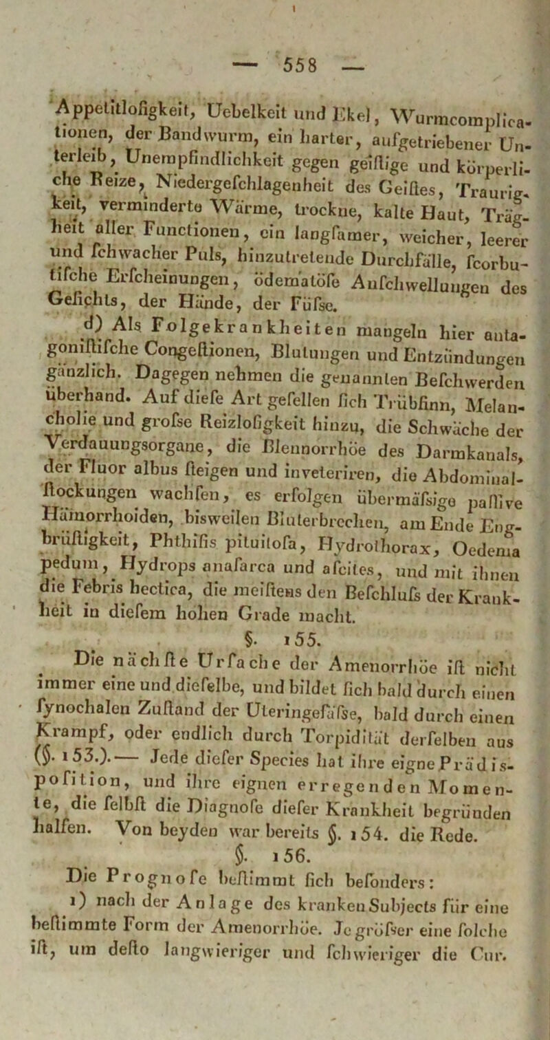 1 — 558 — ■Appelitlofigkelt, üebelkeilundKkel, Wurmcomplica- tiouen, der Bandwurm, ein harter, aufgetriebener Un- lerleib, Unempfindlichkeit gegen gelrtige und kbrperli- che Keize^^ Niedergefchlagenheit des Geldes, Traurig, keU, verminderte Wärme, trockne, kalte Haut, Träg- heit aller Functionen, ein langfamer, welcher, leerer und fchwacher Puls, hinzutretende Durchfälle, fcorbu- tifche Erfcheinungen, bdematüfe Aufchwelluiigen des Gefiphts, der Hände, der Fiifse. d) AI5 Folgekrankheiten mangeln hier anta- goniftifche Congedionen, Blutungen und Entzündungen gänzlich. Dagegen nehmen die genannten Befchwerden Uberhand. Auf diefe Art gefellen fich Trübdnn, Melan- cholie und grofse Reizlofigkeit hinzu, die Schwäche der Verdauungsorgane, die Blennorrhoe des Darmkanals, der Fluor albus fteigen und inveleriren, die Abdominal- dockungen wachfen, es erfolgen iibermäfsigo paflive Hämorrhoiden, bisweilen Bluter brechen, amEndeEng- brüdigkeit, Phthlfis pituilofa, Hj^droihorax, Oedema pedum, Hydrops anafarca und afeites, und mit ilineu die Febris heclica, die ineiftens den Befchluls der Krank- heit in diefera hohen Grade macht. §. i55. Die nach de Urfache der Amenorrhoe id nicht immer eine und diefelbe, und bildet fich bald ilurch einen fynochalen Zudand der üteringefaTse, bald durch einen Krampf, oder endlicli durch Torpidifät derfelben aus (5. i 53.).— Jede diefer Species hat ihre eignePrädis- pofition, und ihre eignen erregen d en Mome n- le, die felbd die Diagnofe diefer Krankheit begründen halfen. Von beyden war bereits i54. die Rede. §. i56. Die Prognofe bedimrat fich belbnders: 1) nach der Anlage des krankenSubjects für eine hedimmte Form der Amenorrhoe. Jegrüfser eine folcbe id, um dedo langwieriger und fchw'ieriger die (hir.