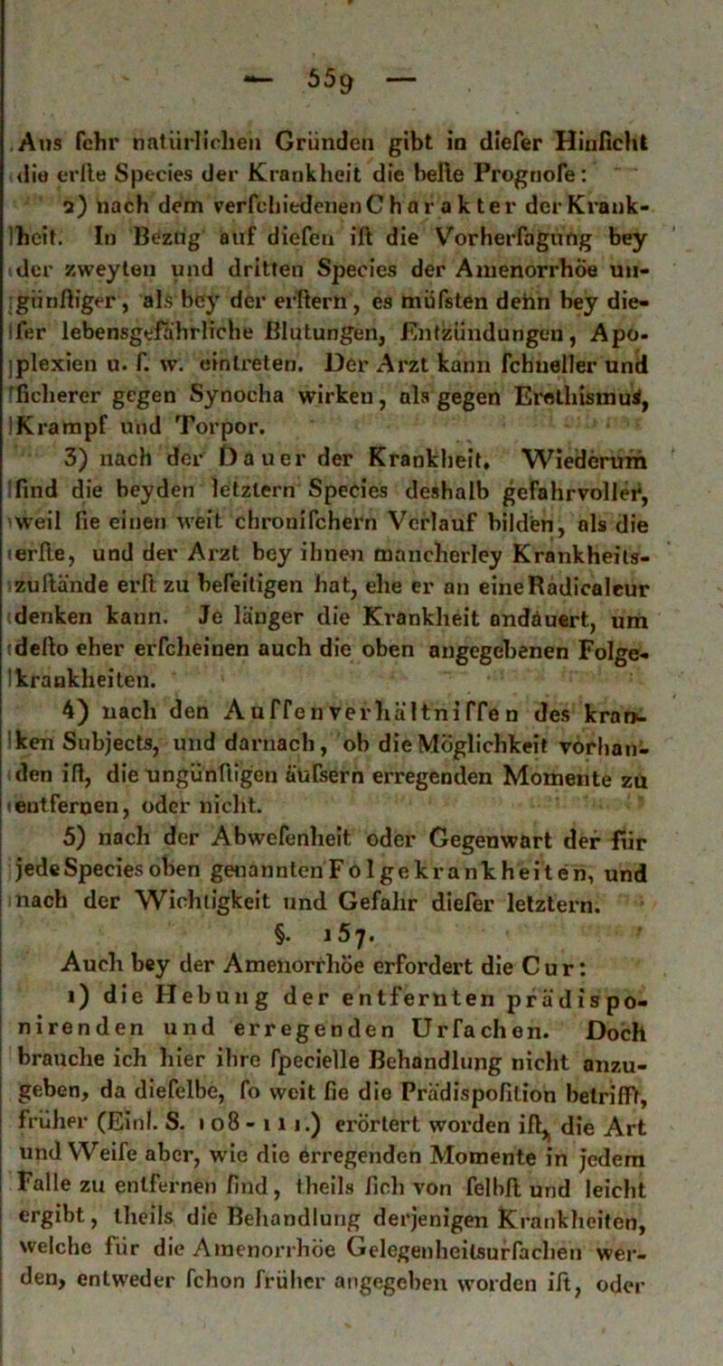 65g .Aus fchr natürlichen Gründen gibt in diefer Hinßcht die erlle Species der Krankheit die belle Progtjofe: 2) nach dem verfcIiiedenenChar ak ter der Krank- Ihcit. In Bezug auf diefen ift die Vorherfagüng bey der zweyleu und dritten Species der Amenorrhoe uu- :gnnfliger, alS'bcy der er'ftern, es müfsten dehn bey die- Ifer lebensgefährliche Blutungen, Entzündungen, Apo- jplexien u. f. w. einlreten. Der Arzt kann fchneller und tficherer gegen Synocha wirken, ahs gegen Erothismui, IKrampf und Torpor. 3) nach der Dauer der Krankheit, Wiedetnrm !find die bey den letztem Species deshalb gefahrvoller, 'Weil fie einen weit chronifchern Verlauf bilden, als die lerlle, und der Arzt bey ihnen mancherley Krankheits- /zullände eiTt zu befeiligen hat, ehe er an eineRädicaleur denken kann. Je länger die Krankheit andäuert, um tdefto eher erfcheinen auch die oben angegebenen Folge- Ikrankheiten. 4) nach den xAuffenverhältniffen des kra». Iken Subjects, und darnach, ob die Möglichkeit vorhan- den ifl, die ungünftigen äufsern erregenden Momente zü lentfernen, oder nicht. 5) nach der Abwefenhelt oder Gegenwart der für jede Species oben genanntenFolgekrankheiten, und nach der Wichtigkeit und Gefahr diefer letztem. §.157. Auch bey der Amenorrhoe erfordert die C u r: i) die Hebung der entfernten prädxspo- nirenden und erregenden Urfachen. Doch brauche ich hier ihre fpecielle Behandlung nicht anzu- geben, da diefelbe, fo weit fie die Prädispofition betrifft, früher (Einl. S. 1 08 - 111.) erörtert worden ifl,| die Art und Weife aber, wie die erregenden Momente in jedem Falle zu entfernen find, theils fiel) von felhfl und leicht I ergibt, Iheils die Behandlung derjenigen Ki-ankheiten, i welche für die Ainenori’höe Gelegoiheilsurlache)) wei*- I den, entweder fchon früher angegeben worden ift, oder I
