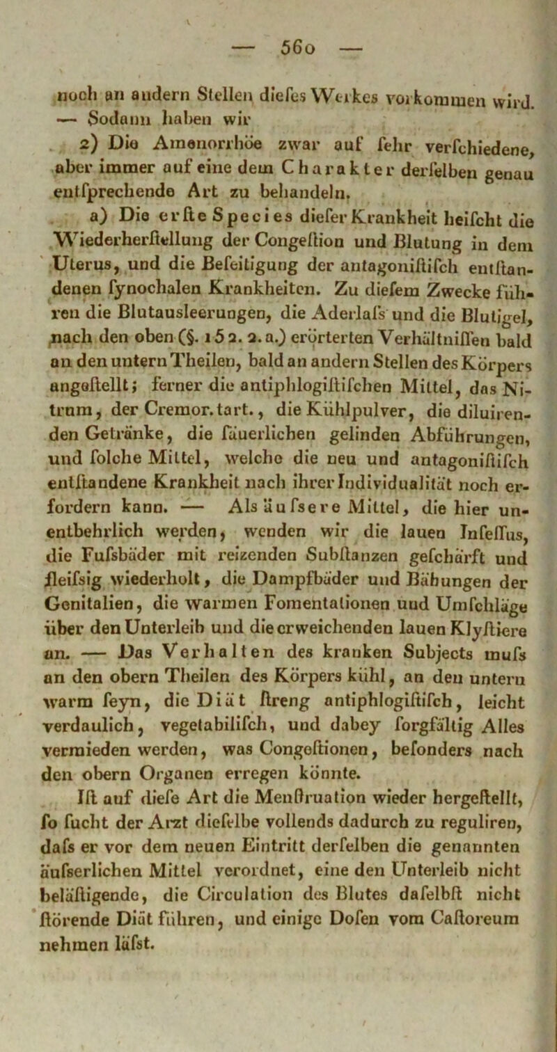 noch an andern Stellen diefes Wtikes Vorkommen wird. — Sodann liahen wir 2) Diö Amononiiöe zwar auf fehr verfchiedene, aber immer auf eine dem Charakter derfelben genau entfpreebende Art zu behandeln. a) Die erfie Species dieferKrankheit heifcht die Wiederherßellung der Congeßion und Blutung in dem ' Uterus, und die Befeitigung der antagonißifch entßan- denen fynochalen Krankheiten. Zu diefem Zwecke füli- ren die Blutausleerungen, die Aderlals und die BluUgel, ^ach den oben (§• i5a. a.a.) erörterten Verhältniflen bald au den untern Theilen, bald an andern Stellen des Körpers angößellt; ferner die antiphlogißifchen Mittel, dasNi- trnra, der Cremor.tart., die Kühlpulver, die diluiren- den Getränke, die fauerlichen gelinden Abführungen, und folche Mittel, welche die neu und antagonißifch entßandene Krankheit nach ihrer Individualität noch er- fordern kann. — Als äufsere Mittel, die hier un- entbehrlich w'erden, wenden wir die lauen Infeßus, die Fufsbäder mit reizenden Subßanzen gefcharft und ileifsig wiederholt, die Dampfbäder und Bähungen der Genitalien, die warmen Fomentalionen uud Umfchläge über den Unterleib und die erweichenden lauen Klyßiere an. — Das Verhalten des kranken Subjects mufs an den obern Theilen des Körpers kühl, an den unteru vvarm feyn, die Diät ßreng antiphlogißifch, leicht verdaulich, vegetabilifch, und dabey forgfällig Alles vermieden werden, was Congoßionen, befonders nach den obern Organen erregen könnte. Iß auf diefe Art die Menßruation wieder hergeßellt, fo fucht der Arzt diefelbe vollends dadurch zu reguliren, dafs er vor dem neuen Eintritt derfelben die genannten äüfserlichen Mittel verordnet, eine den Unterleib nicht beläßigende, die Circulalion des Blutes dafelbß nicht ßörende Diät führen, und einige Dofen vom Caßoreura nehmen läfst.