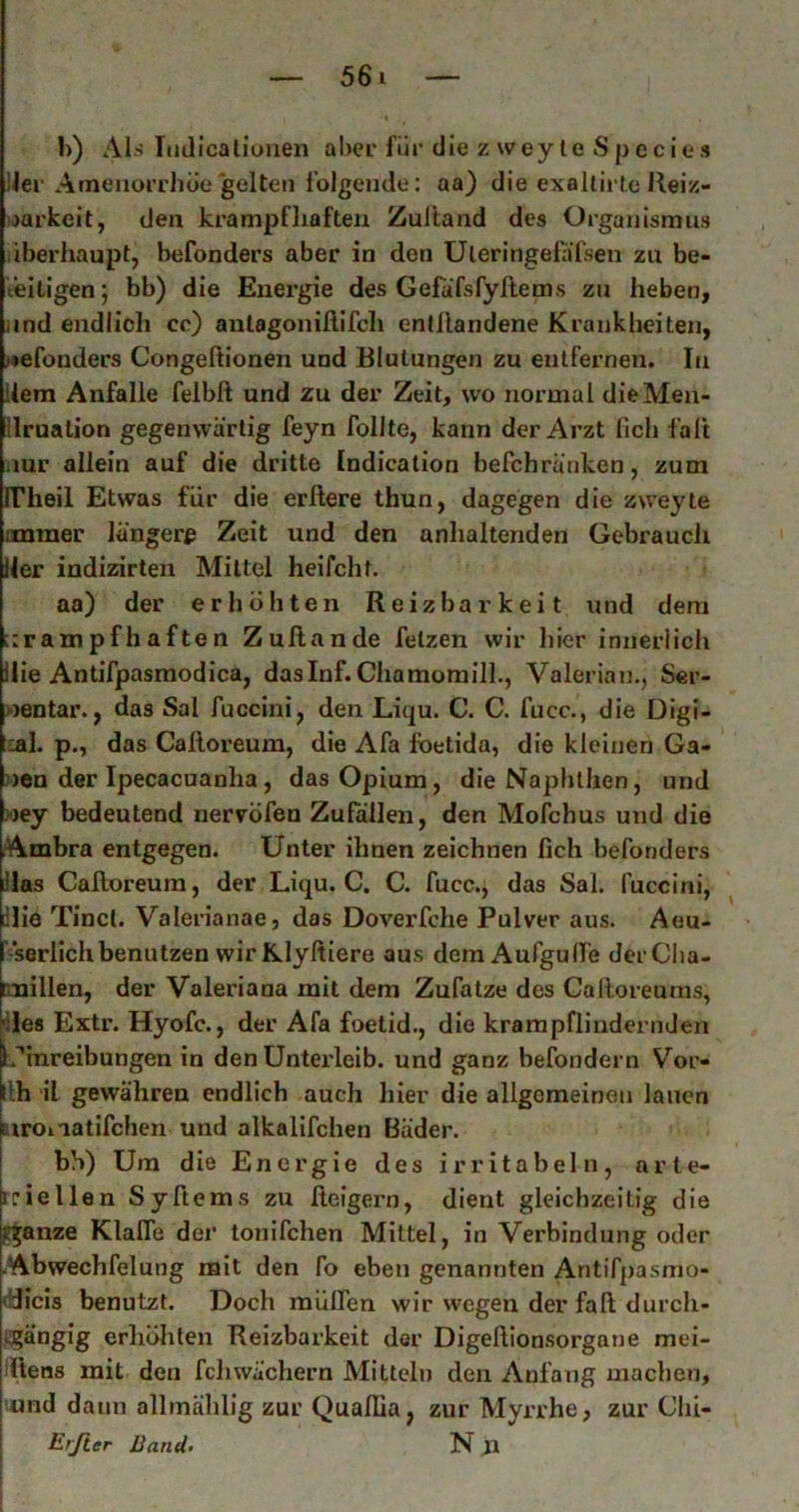 1>) AI.S Imlicaliüiien aber für die z w ey te S p e c i e s lier Amenorrhoe gelten folgende: aa) die exallirte Reiz- barkeit, den krampfhaften Zultand des Organismus liberhaupt, befonders aber in den Uleringelafsen zu be- teiligen ; bb) die Energie des Gefafsfyhems zu heben, iind endlich cc) anlagonillifcli enfllandene Krankheiten, >»efonders Congeftionen und Blutungen zu entfernen. In dem Anfalle feibft und zu der Zeit, wo normal dieMen- Ilrualion gegenwärtig feyn follte, kann der Arzt fich falt iiur allein auf die dritte Indication befchränken, zum FTheil Etwas für die erftere thun, dagegen die zweyte ummer längere Zeit und den anhaltenden Gebrauch Iler indizirten Mittel heifcht. aa) der erhöhten Reizbarkeit und dem ::rampfhaften Zuflande fetzen wir hier innerlich llie Antifpasmodica, daslnf. ChamomilL, Valerian., Ser- »entar., das Sal fuccini, den Liqu. C. C. fucc., die Digi- tal. p., das Calloreum, die Afa foetida, die kleinen Ga- uen der Ipecacuanha, das Opium, dieNaphthen, und »ey bedeutend nervöfen Zufallen, den Mofchus und die (Ambra entgegen. Unter ihnen zeichnen fich befonders Has Cafloreum, der Liqu. C. C. fucc., das Sal. fuccini, llie Tinct. Valerianae, das Doverfche Pulver aus. Aeu- ' serlichbenutzen wirKlyßiere aus dem Aufgulfe derCha- millen, der Valeriana mit dem Zufatze des Calloreuras, ■lies Extr. Hyofc., der Afa foetid., die krampflindernden Uinreibungen in den Unteideib. und ganz befondern Vor- llh il gewähren endlich auch hier die allgemeinen lauen airoiiatifchen und alkalifchen Bäder. bh) Um die Energie des irritabeln, arle- rriellen Syftems zu lleigern, dient gleichzeitig die glanze Klaffe der tonifchen Mittel, in Verbindung oder Abwechfelung mit den fo eben genannten Antifpasmo- (Bicis benutzt. Doch mülfen wir wegen der fall: durch- figängig erhöhten Reizbarkeit der Digefiionsorgane mei- iüens mit den fchwä'chern Mitteln den Anfang machen, und dann allmählig zur Quaflia, zur Myrrhe, zur Chi- E'ß.er Band- N J»