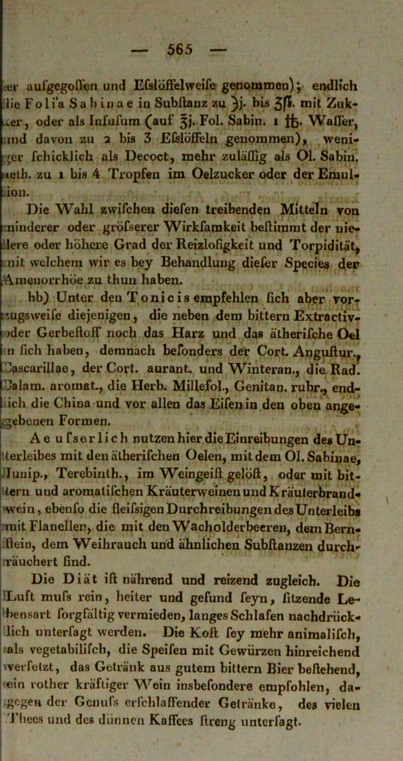 c«i’ aul'gegofl^n und Efslöffelvreife genommen); endlich ilic Fo 1 i'a S a ii iu a e in Subßanz zu bis Zuk> .wer, oder als Infufum (auf Fol. Sabin. i Ifc. Wafller, und davon zu 2 bis 3 £(slöfieln genommen), weni- :jer fchicklich als Decoct, mehr zuläflig als Ol. Sabin. iteth. zu 1 bis 4 Ti'opfen im Oelzucker oder der £mul« iion. Die Wahl zwifchen diefen treibenden Mitteln von minderer oder gröfserer Wirkfamkeit beftimmt der nie- dere oder höhere Grad der Reizlofigkeit und Torpidität, imit welchem wir es bey Behandlung diefer Species d,er rVkmeuorrhöe zu thun haben. bb) Unter deu Tonicis empfehlen fich aber vor- r.ugsweife diejenigen, die neben dem bittern Extractiv- ; )der GerbeftolF noch das Harz und das älherifche Oel ;n fich haben, demnach befonders der Gort Anguftur.^ ?^ascarillae, der Gort, aurant. und Winteran., die Rad. IJalam. aromat, die Herb. Millefol., Genitan. rühr., end- üch die China und vor allen das Eifenin den oben ange- igebenen Formen. Ae ufserlich nutzenhier die Einreibungen des Un- iterleibes mit den älberifchen Oelen, mit dem Ol.Sabinae, JJunip., Terebinlb., im Weingeill gelöft, oder mit bit- liern und aromatifchen Kränterweinen und Kräuterbrand- wein, ebenfo die fleifsigen Durchreibungen des Unterleibs irait Flanellen, die mit den Wacholderbeeren, dem Bern- fleio, dem Weihrauch und ähnlichen Subfianzen durch- iräuchert find. Die Diät ifl nährend und reizend zugleich. Die ILuft mufs rein, heiter und gefund feyn, fitzende Le- 'bensart forgfältig vermieden, langes Schlafen nachdrück- lich unterfagt werden. Die Kofi fey mehr animolifch, ?als vegetabilifch, die Speifen mit Gewürzen hinreichend ‘verfelzt, das Getränk aus gutem bittern Bier beftehend, 'ein rother kräftiger Wein insbefondere empfohlen, da- w Genufs erfchlafTender Getränke, des vielen ■ 'J'liecs und des dünnen Kaffees ftreng unterfagt.