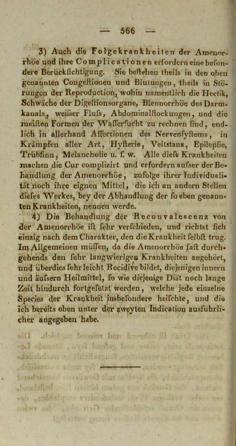 3) Auch <iie Folgekrankh elf en der Ameuor- rhöe und ihre CompHcationen erlordern einebefon- der« Berückfichtigong. Sie begehen theils in den oben genannten Congellionen und Blutungen, theils in Slö- tungen der Reproduction,^ wohin namentlich die Hectik, Schwäche der Digellionsorgane, Blennorrhoe des Darm- kauals.j weifser Flufs, Abdominalftockungen, und die ineillen Formen der WalTerfudlit zu rechnen find, end- lich in allerhand AlFectionen des Nervenfyßems, in Krämpfen aller Art, Hyfterie, Veitstanz, Epilepfie, Trübfinn, Melancholie u. f. w. Alle diefe Krankheiten machen die Cur complizirt und erfordern aufser der Be- handlung der Amenorrhoe, zufolge ihrer Individuali- tät hoch ihre eignen Mittel, die ich an andern Stellen diefes Werkes, bey der Abhandlung der foeben genann- ten Krankheiten, nennen werde, 4) Die 'Behandlung der Reconvalescenz von der Amenorrhoe iß fehr verfchieden, und richtet (ich einzig nach dem Charakter, den die Krankheit felbft trug. Im Allgemeinen müflen, da die Amenorrhoe faß durch- gehends den fehr langwierigen Krankheiten angehört, und überdies fehr leicht Recidiife bildet, diejenigeninnern und äufsern Heilmittel, fo wie diejenige Diät noch lange Zeit hindurch fortgefetzt weinien, welche jede einzelne Species der Krankheit jnsbefondere heifchle, und die ich bereits oben unter der ?weyten Indicolion ausführli- cher aogegehen’habe.