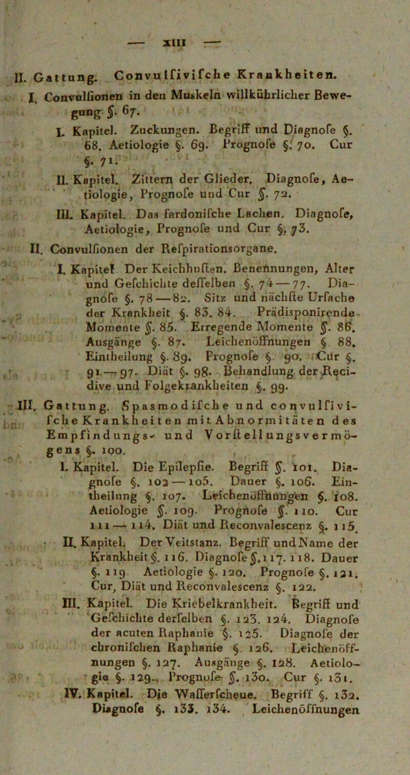 II. Gattung. Convulfivifclie Krankheiten. I. ConvulGonen in den Muskeln willkürlicher Bewe- gung §. 67. I. Kapitel. Zuckungen. Begriff und Diagnofe §. 68. Aetiologie §. 6g. Prognofe §. 70. Cur §• 71 • II. Kapitel. Zittern der Glieder. Diagnofe, Ae- tiologie, Prognofe und Cur $. 72. III. Kapitel. Das fardonifche Laclien. Diagnofe, Aetiologie, Prognofe und Cur §, 73. II. Convulfionen der Refpirationsorgane. I. Kapitel Der Keichhuften. Benennungen, Alter und Gefcliiclite deffelben §.74—77. Dia- gnofe §.78 — 82. Sitz und näcliße Urfache der Krankheit §. 83. 84. Prädisponirende Momente §. 85. Erregende Momente §. 86. Ausgänge §. 87. Leichenöffnungen § 88. Eintheilung §. 8g. Prognofe §. 90. Cür §. 91—g7. Diät §. gg. Behandlung der Reci- dive und Folgekrankbeiten §. 99. III. Gattung. Spasmodifche und convulfivi- fche Krankheiten mit Abnormitäten des EmpfindungS' und Vorßellungsvermö- gens §. 100. 1. Kapitel. Die Epilepfie. Begriff §. ioi. Dia- gnofe §. 102 — xo5. Dauer §. xoS. Ein- theilung §. 107. Leichenöffhungen §, 108. Aetiologie $.109. Prognofe $.110. Cur m — xt4. Diät und Reconvalescenz §. ii5 • II. Kapitel. Der Veitstanz. Begriff und Name der Krankheit §. 116. Diagnofe $.117. 118. Dauer §. X19 Aetiologie §. 120. Prognofe §. 131. Cur, Diät und Reconvalescenz §. 122. HI. Kapitel. Die Kriebelkrankheit. Begriff und Gefcliiclite derfelben §. 123. 124. Diagnofe der acuten Raplianie §. 125. Diagnofe der cbronifclien Raphanie §. 126. Leichenöff- nungen §. 127. Ausgänge §. 128. Aetiolo- gie §. 129., Prognofe §. i3o. Cur §. i3l. IV. Kapitel. D*e Wafferfcheue. Begriff §. i32. Diagnofe §. i33. x34. Leichenöffnungen