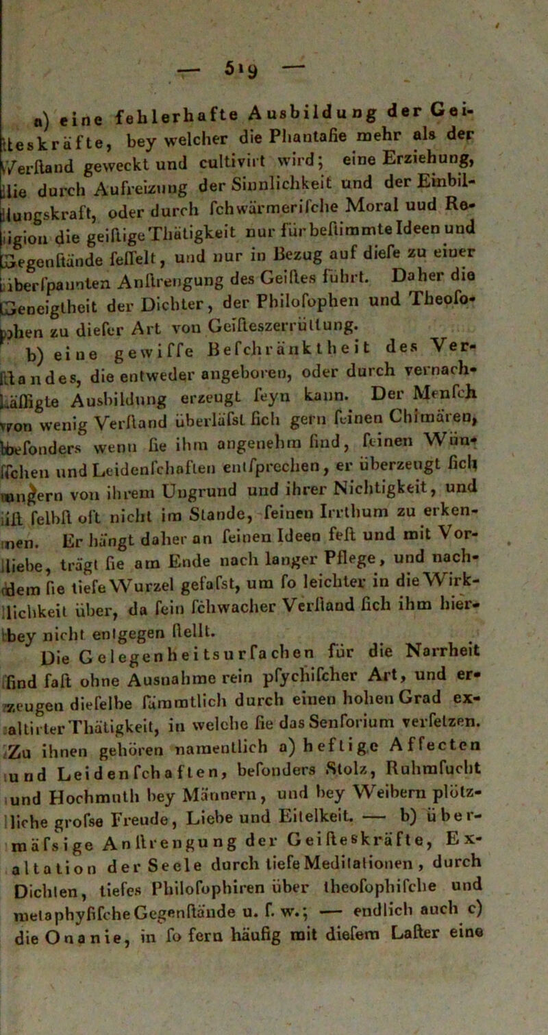 5iy n) eine fehlerhafte Ausbildung der Gei- Iteskräfte, bey welcher die Phantafie mehr als der i’/erftand geweckt und cultiviit wird; eine Erziehung, ilie durch Aufreizung der Sinnlichkeit und der Einbil- Hungskraft, oder durch fchwärmerifche Moral uud Re- gion die geiftigeThätigkeit nur für beftimmte Ideen und Gegenftände feffelt, und nur in Bezug auf diefe zu einer iäberl’pannten Anftreugung des Geiftes fuhrt. Daher die Geneigtheit der Dichter, der Pbilofophen und Theofo- toben zu diefer Art von Gcifteszei i liltung. b) eiue gewiffe Befchr äuk t h e i t des Ver- sandes, die entweder angeboren, oder durch vernarb- Läfligte Ausbildung erzeugt feyn kann. Der Men fch vtron wenig Verband überläfsl fich gern feinen Chimären, feefonders wenn he ihm angenehm find, feinen Wim* ffchen und Leidenfchoflen entfprechen, er überzeugt fich mnjern von ihrem Ungrund und ihrer Nichtigkeit, und iill felbft oft nicht im Stande, feinen Irrthum zu erken- men. Er liängt daher an feinen Ideen feit und mit Vor- liebe, trägt fie am Ende nach langer Pflege, und nach- dem fie tiefe Wurzel gefafst, um fo leichter in die Wirk- lichkeit über, da fein fchwacher Verband fich ihm hier- ibey nicht entgegen bellt. Die Gelegen heitsurfa eben für die Narrheit find fab ohne Ausnahme rein pfychifcher Art, und er- zeugen dierelbe rämmtlich durch einen hohen Grad ex- altirter Thätigkeit, in welche fie dasSenforium verfelzen. Za ihnen gehören namentlich a) heftige Affecten •und Leiden fch a f te n, befonders Stolz, Ruhrafucht und Hochmuth bey Männern, und bey Weihern plötz- |p,fhe grofse Freude, Liebe und Eitelkeit. — b) über- mäßige Anllrengung der G ei fie skrä f t e, Ex- altation der Seele durch liefe Meditationen , durch Dichten, tiefes Philofophiren über theofophifche und metaphybfeheGegenbände u. f. w.; — endlich auch c) die Onanie, in fo fern häufig mit diefem Lafter eine