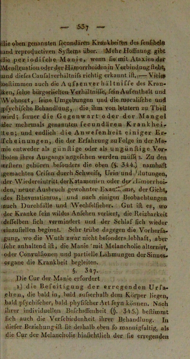 dlieoben genannten fecundären Krankbeinen des fenGbelft iand reprocjuctiven Syftems über. Mehr Hoffnung gibt JJie periodifche Manie, wenn ffe mit Ataxien der \Menitruatiou oder der Hämorrhoiden in Verbindung Hebt, iund diefes Caufalverhältnifs richtig erkannt ift,<—Viel# bbeftimruen auch die A u,fa en ver häl tni f fe des Kran- Jken, feine bürgerlichen Verhältnilfe, fein Aufenthalt und \W»bnort j feine Umgebungen und die moralifche uud jpfychi.fche Behandlung, die.ihm von, letztem zu Theil •wird; ferner die Gegenwar toder der Mangel oder mehrmals .genannten fecundiiren Krankhei- ten; und endlich die Anwefenheit einiger Er- liche i n u n g e n, die der Erfahrung zu Folge in der Ma- :nie entweder als giinftige oder als ungünllige Vor- ibolen ihres Ausgangs angefehen werden mufft i. Zu den terftern gehören befonders die oben (§. 34 4.) namhaft .gemachten Crifen durch Schweifs, Urin und Mutungen, der Wiedereintritt derKatamenien oder der Hämorrhoi- den, neuer Ausbruch gewohnter Exan.!. jme, derGicht, des Rhevmatismus, und nach einigen Beobachtungen auch Durchfälle und Wechfelfieber. Gut ift es, wo der Kranke fein wildes Anfehen verliert, die Reizbarkeit deffelben lieh vermindert uud der Schlaf lieh wieder einzufiellen beginnt. Sehr trübe dagegen die Vorherfa- gung, wo die Wuth zwar nicht befonders lebhaft, aber jfehr anhaltend iff, die Manie 'mit Melancholie alternirt, oder Gonvulfionen und partielle Lähmungen der Sinnes- organe die Krankheit begleiten. §. 347. Die Cur der Manie erfordert 1) die Befeitigung der erregenden Urfa- chen, die bald in, bald aufserhalb dem Körper liegen, bald pfychifcher, bald pbyfifcher Art feyn können. Nach ihrer individuellen Befchaffenheit (§. 345.) beftimmt lieh auch die Verfchiedenheit ihrer Behandlung. In diefer ßeziehungsli lie deshalb eben fo mannigfaltig, als die Cur der Melancholie hinfichtlich der ffe erregenden