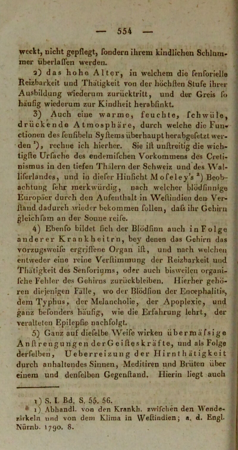 / — 554 — i. weckt, nicht gepflegt, fondern ihrem kindlichen Schlum- mer überla[Ten werden. a) das hohe Alter, in welchem die fenforielle Reizbarkeit und Thätigkeit von der höchßen Stufe ihrer Ausbildung Wiederum zurücktritt, und der Greis fo häufig wiederum zur Kindheit herabfinkt. 3) Auch eine warme, feuchte, fchwiile, drückende Atmosphäre, durch welche die Fun- ctionen desfenfibeln Syftems überhaupt herabgefetzt wer- den reclme ich hierher. Sie ilt unllreitig die wich- tigfie Urfache des endemifchen Vorkommens des Creti- nismus in den tiefen Thälern der Schweiz und des Wal- liferlandes, und in diefer Hinficht M ofeley’s * *) Beob- achtung fehr merkwürdig, nach welcher blüdfinnige Europäer durch den Aufenthalt in Weftindien den Ver- Itand dadurch wieder bekommen füllen, dafs ihr Gehirn gleich Farn an der Sonne reife. 4) Ebenfo bildet lieh der Blodfinn auch in Folge anderer Krankheitrn, bey denen das Gehirn das vorzugsweife ergriffene Organ iß, und nach welchen entweder eine reine Verftimmung der Reizbarkeit und Thätigkeit des Senforiums, oder auch bisweilen organi- fche Fehler des Gehirns Zurückbleiben. Hierher gehö- ren diejenigen Fälle, wo der Blodfinn der Encephalitis, dem Typhus, der Melancholie, der Apoplexie, und ganz befonders häufig, wie die Erfahrung lehrt, der veralteten Epilepfie nachfolgt. 5) Ganz auf diefelbe Weife wirken übermäfsige Anfirengungen derGeifieskräfte, und als Folge derfelben, U e b e r r e i z u n g der II i r n t h ä t i g k e i t durch anhaltendes Sinnen, Meditiren und Brüten über einem und denfelben Gegenftand. Hierin liegt auch i) S. I Bd, S. 55. 56. * l) Abhandl. von den Krankli. zvvifclien den Wende- r.irkeln und von dem Klima in Weßindienj a. d. Engl. Nürnb. 1790. 8.