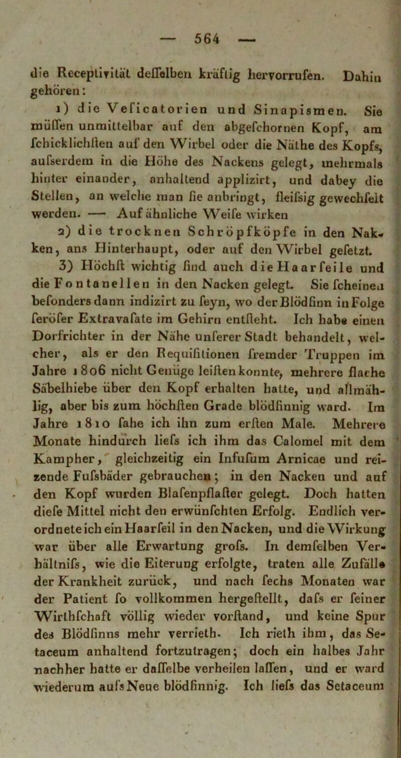 die ReceptiTität deflelben kräftig liervorrufen. Dahiu gehören: 1) die Veficatorien und Sinapismen. Sie mühen unmittelbar auf den abgefchornen Kopf, am fchicklichlien auf den Wirbel oder die Näthe des Kopfs, aufserdem in die Höhe des Nackens gelegt, mehrmals hinter einander, anhaltend applizirt, und dabey die Stellen, an welche inan fie anbringt, fleifsig gewechfeit werden. — Auf ähnliche Weife wirken 2) die trocknen Schröpfköpfe in den Nak- ken, ans Hinterhaupt, oder auf den Wirbel gefetzt. 3) Höchft wichtig find auch die Haar feile und die Fontanellen in den Nacken gelegt. Sie fcheineu befondersdann indizirt zu feyn, wo derBlödfinn inFolge feröfer Extravafate im Gehirn entfieht. Ich habe einen Dorfrichter in der Nähe unferer Stadt behandelt, wel- cher, als er den Requifitionen fremder Truppen im Jahre 1806 nicht Genüge leihen konnte, mehrere flache Säbelhiebe über den Kopf erhalten hatte, und allmäh- lig, aber bis zura höcbfien Grade blödfinnig ward. Im Jahre 1810 fahe ich ihn zum erften Male. Mehrere Monate hindurch liefs ich ihm das Calomel mit dem Kampher, gleichzeitig ein Infufum Arnicae und rei- zende Fufsbäder gebrauchen; in den Nacken und auf den Kopf wurden Blafenpflafter gelegt. Doch hatten diefe Mittel nicht den erwünfehten Erfolg. Endlich ver- ordnte ich ein Haarfeil in den Nacken, und die Wirkung war über alle Erwartung grofs. In demfelben Ver« bältnifs, wie die Eiterung erfolgte, traten alle Zufälle der Krankheit zurück, und nach fechs Monaten war der Patient fo vollkommen hergeftellt, dafs er feiner Wirlhfchaft völlig wieder vorßand, und keine Spur des Blödfinns mehr verrieth. Ich rieth ihm, das Se- taceum anhaltend fortzutragen; doch ein halbes Jahr nachher hatte er daflelbe verheilen lallen, und er ward wiederum aufsNeue blödfinnig. Ich liefs das Setaceum