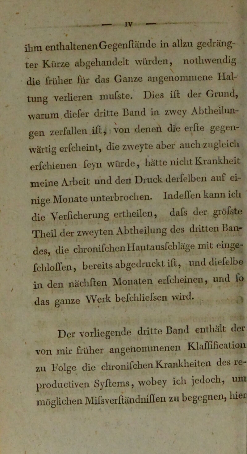 ihm enthaltenen Gegenftände in allzu gedräng- ter Kürze abgehandelt würden, notliwendig die früher für das Ganze angenommene Hal- tung verlieren mufste. Dies ilt der Grund, warum diefer dritte Band in zwey Abtheilun- gen zerfallen ift, von denen die erfte gegen- wärtig erfcheint, die zweyte aber auch zugleich erfchienen feyn würde, hatte nicht Krankheit meine Arbeit und den Druck derselben auf ei- nige Monate unterbrochen. Indelfen kann ich die Verücherung ertlieilen, dafs der giöfste Tlieil der zweyten Abtheilung des dritten Lan- des, die chronifchen Hautausfcliläge mit einge- fchloflen, bereits abgedruckt ift, und diefelb© in den nächften Monaten erfcheinen, und fo das ganze Werk befchliefsen wird. Der vorliegende dritte Band enthalt der von mir früher angenommenen Klaflihcation zu Folge die chronifchen Krankheiten des re- productiven Syftems, wobey ich jedoch, um möglichen Mifsverftändniflen zu begegnen, hier