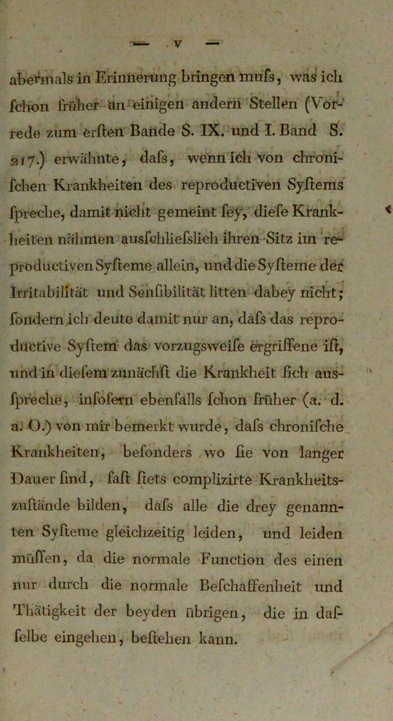 fchon früher an einigen andern Stellen (Vor- rede zum erften Bande S. IX. und I. Band S. 217.) erwähnte, dafs, wenn ich von chroni- fclien Krankheiten des reproductiven Syitems fpreche, damit nicht gemeint fey, diefe Krank- heiten nähmen ausfchliefslich ihren Sitz im t&- productivenSyfteme allein, unddieSyheme der Irritabilität und Senfibilität litten dabey nicht; fondern ich deute damit nur an, dafs das repro- düctive Syftem das vorzugsweife ergriffene iff, und in diefem zmiäcFift die Krankheit fleh aus- fpreclie, infofem ebenfalls fchon früher (a. d. a. O.) von mir bemerkt wurde, dafs chronifche Krankheiten, befonders wo fie von langer Dauer find, fall: ftets complizirte Krankheits- zuftände bilden, dafs alle die drey genann- ten Syfteme gleichzeitig leiden, und leiden muffen, da die normale Function des einen nur durch die normale Befchaffenheit und Thätigkeit der beyden übrigen, die in daf- felbe eingehen, beheben kann.