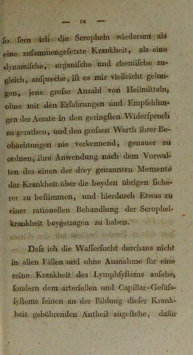 fo fern ich die Scropheln wiederum als eine zufammengefetzte Krankheit, als eine dynamifche, organifche und chemifche zu- gleich, anfpreche, ift es mir vielleicht gelun- gen, jene grofse Anzahl von Heilmitteln, ohne mit den Erfahrungen und Empfehlun- gen der Aerzte in den geringften Widerfprucli zu geratlien, und den grofsen YV erth ihrer Be- obachtungen nie verkennend, genauer zu ordnen, ihre Anwendung nach dem Vorwal- ten des einen der drey genannten Momente der Krankheit über die beyden übrigen helle- rer zu beftimmen, und hierdurch Etwas zu einer rationellen Behandlung der Scrophel- ■m kranklieit beygetragen zu haben. tiift Üt • •'/*< iv g. Dafs ich die Wafferfucht durchaus nicht in allen Fällen und ohne Ausnahme für eine reine Krankheit des Lymphfyftems anfehe, fondern dem arteriellen und Capillar-Gefafs- fyfteme feinen an der Bildung diefer Krank- heit gebührenden Antheil zugcltehe, dafür