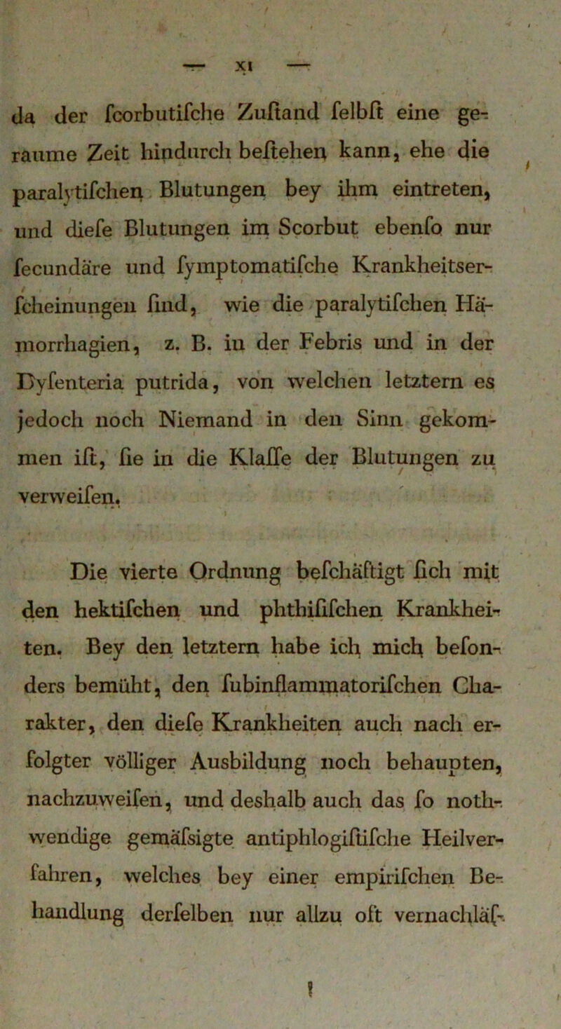 da der fcorbutifche Zufiand felbft eine ge- raume Zeit hindurch beltehen kann, ehe die paralytifchen Blutungen bey ilim eintreten, und diefe Blutungen im Scorbut ebenfo nur fecundäre und fymptomatifche Krankheitser- fcheinungen find, wie die paralytifchen Ha- morrhagien, z. B. in der Febris und in der Byfenteria putrida, von welchen letztem es jedoch noch Niemand in den Sinn gekom- men ift, fie in die Klaffe der Blutungen zu ver weifen, Die vierte Ordnung befchaftigt lieh mit den hektifchen und phtliififchen Krankhei- ten. Bey den letztem habe ich miefi befon- ders bemüht, den fubinflammatorifchen Cha- rakter, den diefe Krankheiten auch nach er- folgter völliger Ausbildung noch behaupten, nachzuweifen, und deshalb auch das fo noth-. wendige gemafsigte antiphlogiftifclie Heilver- fahren, welches bey einer empirifchen Be- handlung derfelben nur allzu oft vernachlaf-.