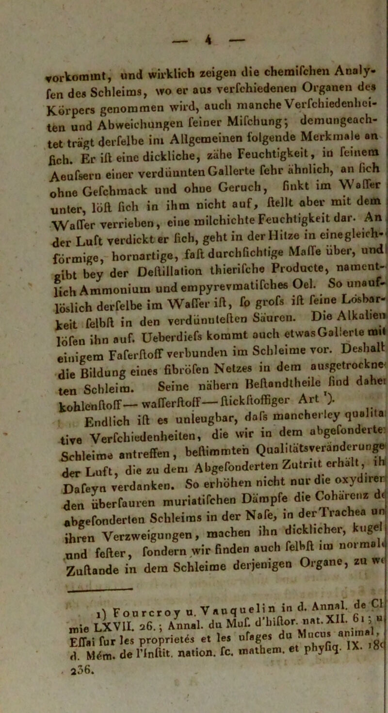 vorkommt, und wirklich zeigen die chemilchen Analy- fen de« Schleims, wo er aus verfchiedenen Organen des Körpers genommen wird, auch manche Verfchiedenhci- ten und Abweichungen feiner Mifchung; demungeach- tet trägt derfelbe ini Allgemeinen folgende Merkmale an fich. Er ift eine dickliche, zähe Feuchtigkeit, in feinem Aeufsern einer verdünnten Gallerte fehr ähnlich, an fich ohne Gefchmack und ohne Geruch, finkt im Waffer unter, löft fich in ihm nicht auf, ftellt aber mH dem WaOer verrieben, eine milchichte Feuchtigkeit dar. An der Luft verdickt er fich, geht in der Hitze in einegleich-! förmige, hornartige, faft durchfichtige Made über, und gibt bey der Deftillalion thierifche Producte, nament- lich Ammonium und empyrevmatifebes Oel. So unauf- löslich derfelbe im Wader ift, fo grofs ift feine Lösbar- keit felbft in den verdünuteften Sauren. Die Alkalien lofen ihn auf. Ueberdiefs kommt auch etwas Gallerte mH einigem Faferftoff verbunden im Schleime vor. Deshalt die Bildung eines fibröfen Netzes in dem ausgetrockne ten Schleim. Seine nähern Beftondtheile find dahe, kohlenftoff—- wafferftolf ftickftoffiger Art ). Endlich ift es unleugbar, dafs moncherley quehta tive Verfchiedenheilen, die wir in dem abgefonderte Schleime antreffen, beftimmteh Qualilätsyeranderünge der Luft, die zu dem Abgefonderten Zutrnt erhalt ih Dafeyn verdanken. So erhöhen nicht nur die oxydirer den überfauren muriatifchen Dämpfe die Coharenz d( abgefonderten Schleims in der Nafe, in der! rachea un ihren Verzweigungen, machen ihn dicklicher, uge und feiler, fondern wir finden auch felbft un normah Zuftande in dem Schleime derjenigen Organe, zu w< D Fourcroy u. Vauquelin in d. Annal. de CI mie LXV1I. 26.; Annal. du Muf. d’hiftor. nat.XH. 61; » Effai für les proprietes et les ufflges du‘ Mu^■ “x^t d. Mfa. de l’Inftit. nation. fc. mathem. et phyfiq. IX. K 236.